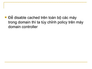 Để disable cached trên toàn bộ các máy trong domain thì ta tùy chỉnh policy trên máy domain controller 