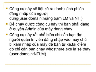 Công cụ này sẽ liệt kê ra danh sách phiên đăng nhập của người dùng(user:domain:mảng băm LM và NT ) Để chạy được công cụ này thì bạn phải đang ở quyền Admin của máy đang chạy. Công cụ này rất phổ biến chỉ cần bạn đợi người quản trị viên đăng nhập vào máy chủ bị xâm nhập của máy để bàn từ xa.tại điểm đó chỉ cần bạn chạy whosthere.exe là sẽ thấy (user:domain:NTLM) 