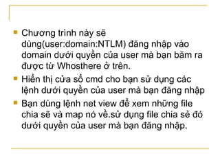 Chương trình này sẽ dùng(user:domain:NTLM) đăng nhập vào domain dưới quyền của user mà bạn băm ra được từ Whosthere ở trên. Hiển thị cửa sổ cmd cho bạn sử dụng các lệnh dưới quyền của user mà bạn đăng nhập Bạn dùng lệnh net view để xem những file chia sẽ và map nó về.sử dụng file chia sẻ đó dưới quyền của user mà bạn đăng nhập. 
