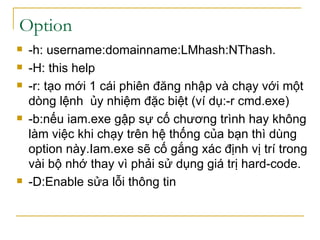 -h: username:domainname:LMhash:NThash. -H: this help -r: tạo mới 1 cái phiên đăng nhập và chạy với một dòng lệnh  ủy nhiệm đặc biệt (ví dụ:-r cmd.exe) -b:nếu iam.exe gập sự cố chương trình hay không làm việc khi chạy trên hệ thống của bạn thì dùng option này.Iam.exe sẽ cố gắng xác định vị trí trong vài bộ nhớ thay vì phải sử dụng giá trị hard-code. -D:Enable sửa lỗi thông tin Option 