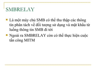 SMBRELAY Là  một máy chủ SMB có thể thu thập các thông tin phân tách về   đối tượng sử dụng và mật khẩu từ luồng thông tin SMB đi tới Ngoài ra SMBRELAY còn có thể thực hiện cuộc tấn công MITM 