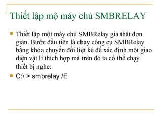 Thiết lập mộ máy chủ SMBRELAY Thiết lập một máy chủ SMBRelay giả thật đơn giản. Bước đầu tiên là chạy công cụ SMBRelay bằng khóa chuyển đổi liệt kê để   xác định một giao diện vật lí thích hợp mà trên đó ta có thể chạy thiết bị nghe:  C:\ > smbrelay /E 
