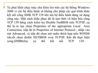 Ta phải k hởi chạy máy chủ khéo léo trên các hệ thống Windows 2000 vì các hệ   điều hành sẽ không cho phép các quá trình khác kết nối cổng SMB TCP 139 khi mà   hệ   điều hành đang sử dụng cổng này. Một cách khắc phục đó là tạm thời vô hiệu hóa cổng TCP 139 bằng cách kiểm tra Disable NetBIOS trên TCP/IP, cụ thể là ta lựa chọn Properties of the appropriate Local  Area Connection, tiếp đó là Properties of Internet Protocol , nhấp vào nút Advanced, và tiếp đó chọn nút radio thích hợp trên WINDS tab, rồi chọn disble NETBIOS over TCP/IP . Khi đã thực hiện   xong,SMBRelay có thể kết nối TCP 139.  