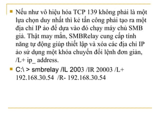 Nếu như vô hiệu hóa TCP 139 không phải là một lựa chọn  duy nhất  thì kẻ tấn công phải tạo ra một địa chỉ IP ảo để dựa vào đó chạy máy chủ SMB giả. Thật may mắn, SMBRelay cung cấp tính năng tự   động giúp thiết lập và xóa các địa chỉ IP ảo sử dụng một khóa chuyển đổi lệnh đơn giản, /L+ ip_ address. C:\ > smbrelay /IL 200 3 /IR 20003 /L+ 192.168.30.54  /R- 192.168.30.54 