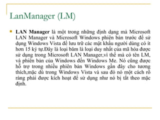LanManager (LM)  LAN Manager  là một trong những định dạng mà Microsoft LAN Manager và Microsoft Windows   phiên bản trước để sử dụng Windows Vista để lưu trữ các mật khẩu   người dùng có ít hơn 15 ký tự .Đây là l oại băm là loại duy nhất của mã hóa được sử dụng trong Microsoft LAN Manage r ,vì thế mà có tên  LM , và phiên bản của Windows đến Windows Me. Nó cũng được hỗ trợ trong nhiều phiên bản Windows gần đây cho tương thích,mặc dù trong Windows Vista và sau đó nó một cách rõ ràng phải được kích hoạt để sử dụng như nó bị tắt theo mặc định. 