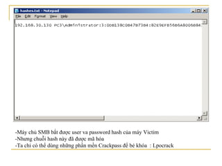 -Máy chủ SMB bắt được user va password hash của máy Victim -Nhưng chuỗi hash này đã được mã hóa  -Ta chỉ có thể dùng những phần mền Crackpass để bẻ khóa  : Lpocrack 