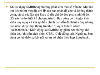 Khi sử dụng SMBRelay thường phát sinh một số vấn đề. Một lần thử kết nối từ một địa chỉ IP của nạn nhân đã cho và không thành công, tất cả các lần thử   khác từ   địa chỉ   đó đều phát sinh lỗi đó. (lỗi này là do thiết kế chương trình). Bạn cũng có thể gặp khó khăn này ngay cả   khi sự   điều chỉnh ban đầu đã thành công nhưng bạn nhận được một thông tin   như: "Login failure code: 0xC000006D." Khởi động lại SMBRelay giảm bớt những khó khăn đó. (chỉ cần kích phím CTRL-C để dừng lại). Ngoài ra, bạn   cũng có thể thấy sự kết nối sai từ bộ phận điều hợp Loopback  . 