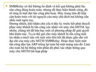 SMBRelay có thể không ổn định và kết quả không phải lúc nào cũng đúng hoàn toàn, nhưng đã thực hiện thành công, đó rõ ràng là một đợt tấn công phá hoại. Máy trung tâm đã tiếp cận hoàn toàn với tài nguyên của máy chủ   đich mà không cần nhấc một ngón tay.  Đương nhiên, khó khăn chủ yếu ở   đây là: trước hết phải thuyết phục máy khách bị tấn công xác nhận với máy chủ MITM, tuy nhiên, chúng tôi đã bàn bạc một số phương pháp để giải quyết khó khăn này.  Ta c ó thể gửi cho máy khách bị tấn công một tin nhắn e-mail   xấu với một siêu liên kết đã được gắn sẵn với địa chỉ của máy chủ MITM SMBRelay. Hoặc thực hiện một tấn công độc hại ARP trống lại toàn bộ một mảng nào đó. Làm cho toàn bộ hệ thống trên phần đó phải xác nhận thông qua máy chủ MITM bất hợp pháp 