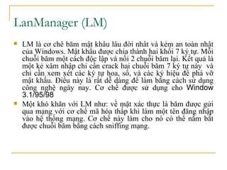 LanManager (LM)  LM là cơ chế băm mật khẩu lâu đời nhất và kém an toàn nhất của Windows. Mật khẩu được chia thành hai khối 7 ký tự. Mỗi chuỗi băm một cách độc lập và nối 2 chuỗi băm lại. Kết quả là một kẻ xâm nhập chỉ cần crack hai chuỗi băm 7 ký tự này  và chỉ cần xem xét các ký tự hoa, số, và các ký hiệu để phá vỡ mật khẩu. Điều này là rất dễ dàng để làm bằng cách sử dụng công nghệ ngày nay. Cơ chế được sử dụng cho  Window 3.1/95/98  Một khó khăn với LM như: về mặt xác thực là băm được gửi qua mạng với cơ chế mã hóa thấp khi làm một tên đăng nhập vào hệ thống mạng. Cơ chế này làm cho nó có thể nắm bắt được chuỗi băm bằng cách sniffing mạng.  