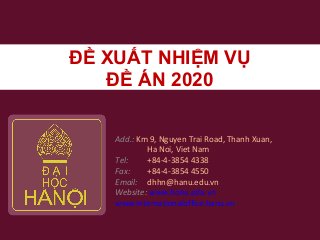 ĐỀ XUẤT NHIỆM VỤ
ĐỀ ÁN 2020
Add.: Km 9, Nguyen Trai Road, Thanh Xuan,
Ha Noi, Viet Nam
Tel: +84-4-3854 4338
Fax: +84-4-3854 4550
Email: dhhn@hanu.edu.vn
Website: www.hanu.edu.vn
www.internationaloffice.hanu.vn
 