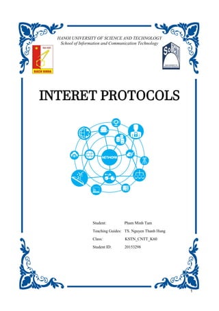 1
INTERET PROTOCOLS
Student: Pham Minh Tam
Teaching Guides: TS. Nguyen Thanh Hung
Class: KSTN_CNTT_K60
Student ID: 20153298
HANOI UNIVERSITY OF SCIENCE AND TECHNOLOGY
School of Information and Communication Technology
 