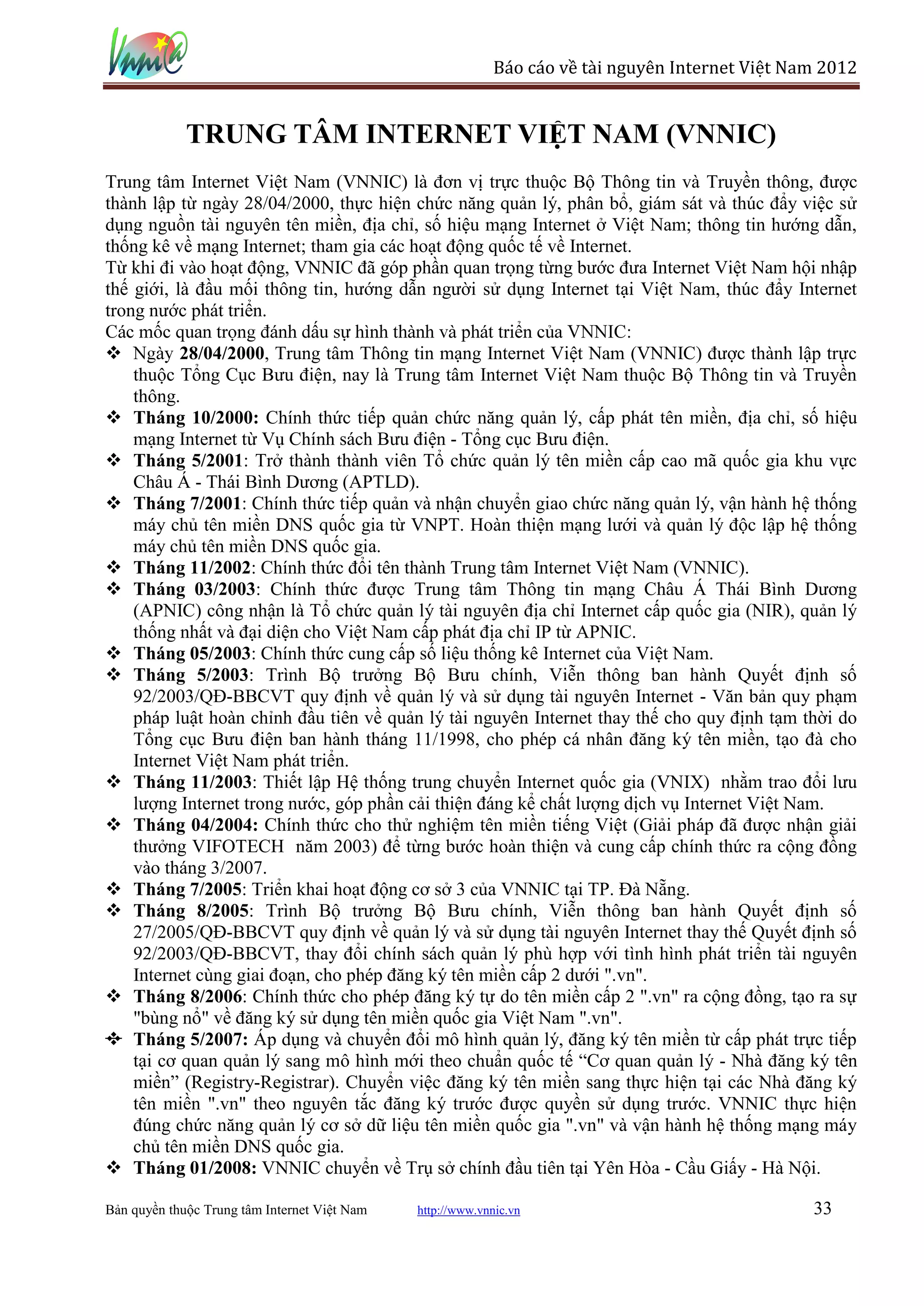 Báo cáo về tài nguyên Internet Việt Nam 2012


             TRUNG TÂM INTERNET VIỆT NAM (VNNIC)
Trung tâm Internet Việt Nam (VNNIC) là đơn vị trực thuộc Bộ Thông tin và Truyền thông, được
thành lập từ ngày 28/04/2000, thực hiện chức năng quản lý, phân bổ, giám sát và thúc đẩy việc sử
dụng nguồn tài nguyên tên miền, địa chỉ, số hiệu mạng Internet ở Việt Nam; thông tin hướng dẫn,
thống kê về mạng Internet; tham gia các hoạt động quốc tế về Internet.
Từ khi đi vào hoạt động, VNNIC đã góp phần quan trọng từng bước đưa Internet Việt Nam hội nhập
thế giới, là đầu mối thông tin, hướng dẫn người sử dụng Internet tại Việt Nam, thúc đẩy Internet
trong nước phát triển.

          28/04/2000, Trung tâm Thông tin mạng Internet Việt Nam (VNNIC) được thành lập trực
    thuộc Tổng Cục Bưu điện, nay là Trung tâm Internet Việt Nam thuộc Bộ Thông tin và Truyền
    thông.
   Tháng 10/2000: Chính thức tiếp quản chức năng quản lý, cấp phát tên miền, địa chỉ, số hiệu
    mạng Internet từ Vụ Chính sách Bưu điện - Tổng cục Bưu điện.
   Tháng 5/2001: Trở thành thành viên Tổ chức quản lý tên miền cấp cao mã quốc gia khu vực
    Châu Á - Thái Bình Dương (APTLD).
   Tháng 7/2001: Chính thức tiếp quản và nhận chuyển giao chức năng quản lý, vận hành hệ thống
    máy chủ tên miền DNS quốc gia từ VNPT. Hoàn thiện mạng lưới và quản lý độc lập hệ thống
    máy chủ tên miền DNS quốc gia.
   Tháng 11/2002: Chính thức đổi tên thành Trung tâm Internet Việt Nam (VNNIC).
   Tháng 03/2003: Chính thức được Trung tâm Thông tin mạng Châu Á Thái Bình Dương
    (APNIC) công nhận là Tổ chức quản lý tài nguyên địa chỉ Internet cấp quốc gia (NIR), quản lý
    thống nhất và đại diện cho Việt Nam cấp phát địa chỉ IP từ APNIC.
   Tháng 05/2003: Chính thức cung cấp số liệu thống kê Internet của Việt Nam.
   Tháng 5/2003: Trình Bộ trưởng Bộ Bưu chính, Viễn thông ban hành Quyết định số
    92/2003/QĐ-BBCVT quy định về quản lý và sử dụng tài nguyên Internet - Văn bản quy phạm
    pháp luật hoàn chỉnh đầu tiên về quản lý tài nguyên Internet thay thế cho quy định tạm thời do
    Tổng cục Bưu điện ban hành tháng 11/1998, cho phép cá nhân đăng ký tên miền, tạo đà cho
    Internet Việt Nam phát triển.
   Tháng 11/2003: Thiết lập Hệ thống trung chuyển Internet quốc gia (VNIX) nhằm trao đổi lưu
    lượng Internet trong nước, góp phần cải thiện đáng kể chất lượng dịch vụ Internet Việt Nam.
   Tháng 04/2004: Chính thức cho thử nghiệm tên miền tiếng Việt (Giải pháp đã được nhận giải
    thưởng VIFOTECH năm 2003) để từng bước hoàn thiện và cung cấp chính thức ra cộng đồng
    vào tháng 3/2007.
   Tháng 7/2005: Triển khai hoạt động cơ sở 3 của VNNIC tại TP. Đà Nẵng.
   Tháng 8/2005: Trình Bộ trưởng Bộ Bưu chính, Viễn thông ban hành Quyết định số
    27/2005/QĐ-BBCVT quy định về quản lý và sử dụng tài nguyên Internet thay thế Quyết định số
    92/2003/QĐ-BBCVT, thay đổi chính sách quản lý phù hợp với tình hình phát triển tài nguyên
    Internet cùng giai đoạn, cho phép đăng ký tên miền cấp 2 dưới ".vn".
   Tháng 8/2006: Chính thức cho phép đăng ký tự do tên miền cấp 2 ".vn" ra cộng đồng, tạo ra sự
    "bùng nổ" về đăng ký sử dụng tên miền quốc gia Việt Nam ".vn".
   Tháng 5/2007: Áp dụng và chuyển đổi mô hình quản lý, đăng ký tên miền từ cấp phát trực tiếp
    tại cơ quan quản lý sang mô hình mới theo chuẩn quốc tế “Cơ quan quản lý - Nhà đăng ký tên
    miền” (Registry-Registrar). Chuyển việc đăng ký tên miền sang thực hiện tại các Nhà đăng ký
    tên miền ".vn" theo nguyên tắc đăng ký trước được quyền sử dụng trước. VNNIC thực hiện
    đúng chức năng quản lý cơ sở dữ liệu tên miền quốc gia ".vn" và vận hành hệ thống mạng máy
    chủ tên miền DNS quốc gia.
                     VNNIC chuyển về Trụ sở chính đầu tiên tại Yên Hòa - Cầu Giấy - Hà Nội.

Bản quyền thuộc Trung tâm Internet Việt Nam   http://www.vnnic.vn                                 33
 