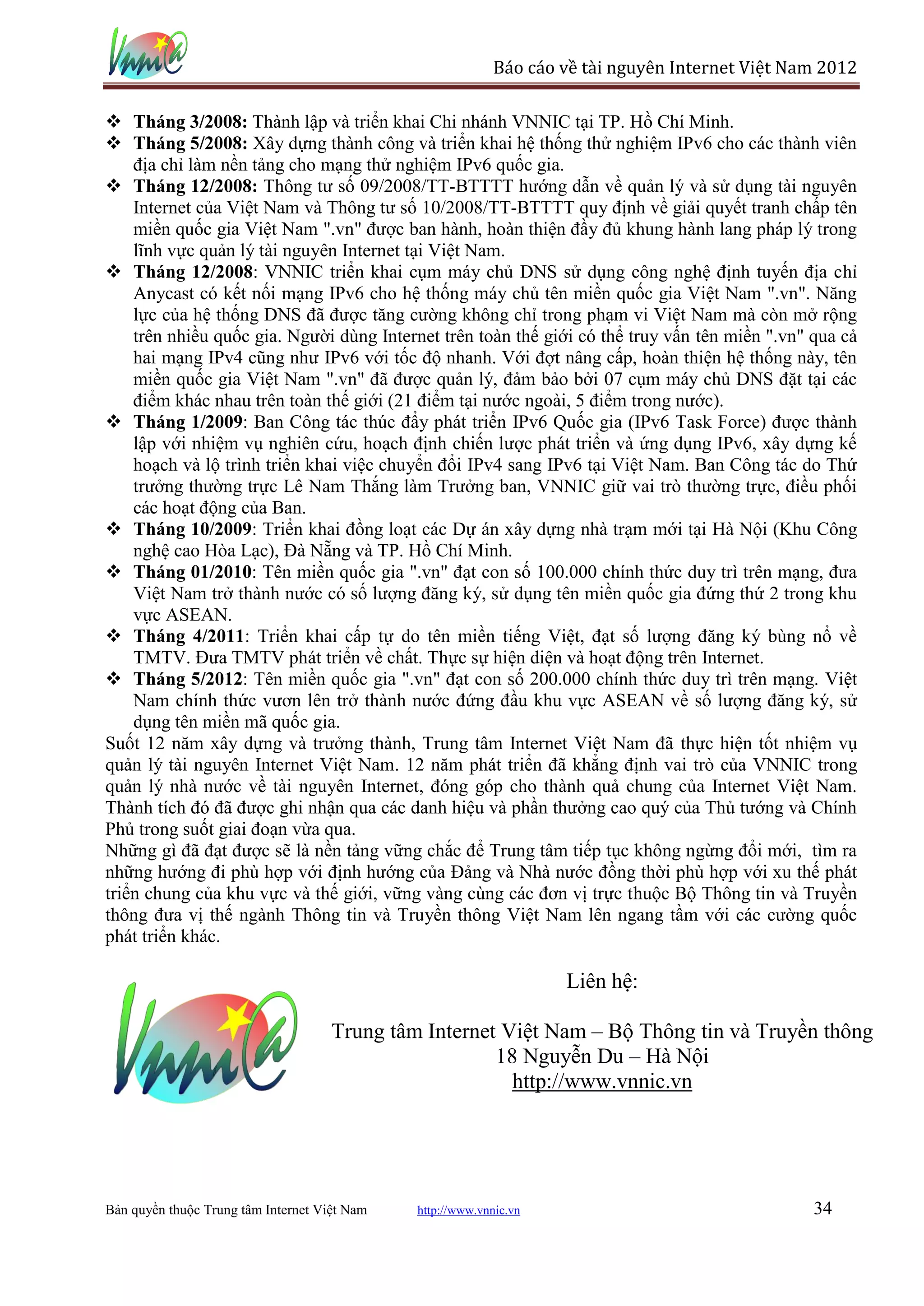 Báo cáo về tài nguyên Internet Việt Nam 2012

                    Thành lập và triển khai Chi nhánh VNNIC tại TP. Hồ Chí Minh.
                    Xây dựng thành công và triển khai hệ thống thử nghiệm IPv6 cho các thành viên
    địa chỉ làm nền tảng cho mạng thử nghiệm IPv6 quốc gia.
                      Thông tư số 09/2008/TT-BTTTT hướng dẫn về quản lý và sử dụng tài nguyên
    Internet của Việt Nam và Thông tư số 10/2008/TT-BTTTT quy định về giải quyết tranh chấp tên
    miền quốc gia Việt Nam ".vn" được ban hành, hoàn thiện đầy đủ khung hành lang pháp lý trong
    lĩnh vực quản lý tài nguyên Internet tại Việt Nam.
 Tháng 12/2008: VNNIC triển khai cụm máy chủ DNS sử dụng công nghệ định tuyến địa chỉ
    Anycast có kết nối mạng IPv6 cho hệ thống máy chủ tên miền quốc gia Việt Nam ".vn". Năng
    lực của hệ thống DNS đã được tăng cường không chỉ trong phạm vi Việt Nam mà còn mở rộng
    trên nhiều quốc gia. Người dùng Internet trên toàn thế giới có thể truy vấn tên miền ".vn" qua cả
    hai mạng IPv4 cũng như IPv6 với tốc độ nhanh. Với đợt nâng cấp, hoàn thiện hệ thống này, tên
    miền quốc gia Việt Nam ".vn" đã được quản lý, đảm bảo bởi 07 cụm máy chủ DNS đặt tại các
    điểm khác nhau trên toàn thế giới (21 điểm tại nước ngoài, 5 điểm trong nước).
                  : Ban Công tác thúc đẩy phát triển IPv6 Quốc gia (IPv6 Task Force) được thành
    lập với nhiệm vụ nghiên cứu, hoạch định chiến lược phát triển và ứng dụng IPv6, xây dựng kế
    hoạch và lộ trình triển khai việc chuyển đổi IPv4 sang IPv6 tại Việt Nam. Ban Công tác do Thứ
    trưởng thường trực Lê Nam Thắng làm Trưởng ban, VNNIC giữ vai trò thường trực, điều phối
    các hoạt động của Ban.
 Tháng 10/2009: Triển khai đồng loạt các Dự án xây dựng nhà trạm mới tại Hà Nội (Khu Công
    nghệ cao Hòa Lạc), Đà Nẵng và TP. Hồ Chí Minh.
                    : Tên miền quốc gia ".vn" đạt con số 100.000 chính thức duy trì trên mạng, đưa
    Việt Nam trở thành nước có số lượng đăng ký, sử dụng tên miền quốc gia đứng thứ 2 trong khu
    vực ASEAN.
 Tháng 4/2011: Triển khai cấp tự do tên miền tiếng Việt, đạt số lượng đăng ký bùng nổ về
    TMTV. Đưa TMTV phát triển về chất. Thực sự hiện diện và hoạt động trên Internet.
                  : Tên miền quốc gia ".vn" đạt con số 200.000 chính thức duy trì trên mạng. Việt
    Nam chính thức vươn lên trở thành nước đứng đầu khu vực ASEAN về số lượng đăng ký, sử
    dụng tên miền mã quốc gia.
Suốt 12 năm xây dựng và trưởng thành, Trung tâm Internet Việt Nam đã thực hiện tốt nhiệm vụ
quản lý tài nguyên Internet Việt Nam. 12 năm phát triển đã khẳng định vai trò của VNNIC trong
quản lý nhà nước về tài nguyên Internet, đóng góp cho thành quả chung của Internet Việt Nam.
Thành tích đó đã được ghi nhận qua các danh hiệu và phần thưởng cao quý của Thủ tướng và Chính
Phủ trong suốt giai đoạn vừa qua.
Những gì đã đạt được sẽ là nền tảng vững chắc để Trung tâm tiếp tục không ngừng đổi mới, tìm ra
những hướng đi phù hợp với định hướng của Đảng và Nhà nước đồng thời phù hợp với xu thế phát
triển chung của khu vực và thế giới, vững vàng cùng các đơn vị trực thuộc Bộ Thông tin và Truyền
thông đưa vị thế ngành Thông tin và Truyền thông Việt Nam lên ngang tầm với các cường quốc
phát triển khác.

                                                                    Liên hệ:

                                     Trung tâm Internet Việt Nam – Bộ Thông tin và Truyền thông
                                                       18 Nguyễn Du – Hà Nội
                                                         http://www.vnnic.vn




Bản quyền thuộc Trung tâm Internet Việt Nam   http://www.vnnic.vn                                 34
 