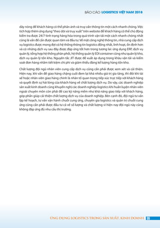 BÁO CÁO LOGISTICS VIỆT NAM 2018
99ỨNG DỤNG LOGISTICS TRONG SẢN XUẤT, KINH DOANH
dây nóng để khách hàng có thể phản ánh và truy vấn thông tin một cách nhanh chóng. Việc
tích hợp thêm ứng dụng“theo dõi và truy xuất”trên website để khách hàng có thể chủ động
kiểm tra được 24/7 tình trạng hàng hóa trong quá trình vận tải một cách nhanh chóng nhất
cũng là vấn đề cần được quan tâm và đầu tư.Về mặt công nghệ thông tin, nhà cung cấp dịch
vụ logistics được mong đợi có hệ thống thông tin logistics đồng nhất, linh hoạt, ổn định hơn
và có những dịch vụ sau đây được đáp ứng tốt hơn trong tương lai: ứng dụng ERP, dịch vụ
quản lý, tổng hợp hệ thống phân phối, hệ thống quản lý EDI container cũng như quản lý kho,
dịch vụ quản lý tồn kho. Nguyên tắc JIT được đề xuất áp dụng trong khâu vận tải và kiểm
soát đơn hàng nhằm tiết kiệm chi phí và giảm thiểu đáng kể lượng hàng tồn kho.
Chất lượng đội ngũ nhân viên cung cấp dịch vụ cũng cần phải được xem xét và cải thiện.
Hiện nay, khi vấn đề giao hàng chặng cuối đem lại khá nhiều giá trị gia tăng, thì đôi khi tài
xế hoặc nhân viên giao hàng chính là nhân tố quan trọng tiếp xúc trực tiếp với khách hàng
và quyết định sự hài lòng của khách hàng về chất lượng dịch vụ. Do vậy, các doanh nghiệp
sản xuất kinh doanh cũng khuyến nghị các doanh nghiệp logistics khi huấn luyện nhân viên
ngoài chuyên môn còn phải đề cao kỹ năng mềm như khả năng giao tiếp với khách hàng,
góp phần giúp cải thiện chất lượng dịch vụ của doanh nghiệp. Bên cạnh đó, đội ngũ tư vấn
lập kế hoạch, tư vấn vận hành chuỗi cung ứng, chuyên gia logistics và quản trị chuỗi cung
ứng cũng cần phải được đầu tư cả về số lượng và chất lượng vì hiện nay đội ngũ này cũng
không đáp ứng đủ nhu cầu thị trường.
 