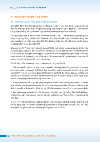 BÁO CÁO LOGISTICS VIỆT NAM 2018
102 CÁC HOẠT ĐỘNG LIÊN QUAN VỀ LOGISTICS
4.1. Ứng dụng công nghệ trong logistics
4.1.1. Đánh giá chung về ứng dụng công nghệ logistics
Năm 2018 đánh dấu những bước tiến rất đáng ghi nhận về việc ứng dụng công nghệ trong
logistics, thể hiện qua việc gia tăng các giải pháp ứng dụng cục bộ và đặc biệt là sự xuất hiện
các giải pháp tổng thể có tính tích hợp hệ thống và ứng dụng trí tuệ nhân tạo.
Các ứng dụng riêng lẻ đã xuất hiện nhiều hơn, bảng 13 nêu 11 nhóm thiết bị, giải pháp cục
bộ đã được ứng dụng tại Việt Nam. Tuy nhiên, số lượng các giải pháp có tính hệ thống bao
gồm thiết bị và các phần mềm được biết đến đã tăng tới 24, bao gồm 12 nhóm các hệ thống
và 12 loại phần mềm (bảng 13, 14).
Nếu như với 2017, khái niệm logistics trong thời kỳ cách mạng công nghiệp lần thứ tư hay
còn được gọi là“logistics 4.0”còn khá mơ hồ thì năm nay nó đã được nhắc tới rất nhiều trên
các phương tiện thông tin và trong giới chuyên môn. Các công ty công nghệ đang xâm nhập
mạnh mẽ vào hệ thống dịch vụ, kể cả với tư cách nhà cung cấp giải pháp và trong một số
trường hợp, họ trở thành nhà cung cấp dịch vụ.
Có thể thấy có 04 mảng ứng dụng chính của các công nghệ mới:
1) Xuất hiện nhiều nhất là các ứng dụng trong Vận tải đường bộ thông qua tối ưu hóa năng
lực phương tiện - nâng cao tỷ lệ khai thác trên tổng quãng đường di chuyển, tối ưu hóa
hoạch định và kiểm soát tuyến đường, thời gian và lịch trình. Sự nổi lên của các công ty như
Uber đã thể hiện rõ dấu hiệu của một làn sóng mới. Bản thân Uber đang có tham vọng bước
vào thị trường logistics với giải pháp“Uber Truck”;
2) Mảng nội trội thứ hai là giải pháp tự động hóa các kho hàng thương mại điện tử - chuyển
phát nhanh, giao hàng chặng cuối. Đã có những ứng dụng đầu tiên như của Lazada và
dường như đây sẽ là làn sóng tiếp theo với việc tham gia của nhiều công ty lớn trong ngành;
3) Một số công ty sản xuất lớn như Samsung cho thấy một hệ thống điều hành kết hợp
tự động hóa sản xuất với các nguyên tắc sản xuất tinh gọn “Just-in-Time” hoạt động rất
hiệu quả.
4) Một số ít nhà bán lẻ trong nước đang triển khai ứng dụng kết hợp giữa hệ thống thông
tin - tự động hóa - trí tuệ nhân tạo trong quản lý chuỗi cung ứng từ khâu thu mua tới khâu
phân phối cũng đã được đặt ra và đang trong giai đoạn khởi đầu.
 