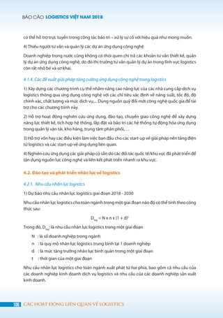 BÁO CÁO LOGISTICS VIỆT NAM 2018
106 CÁC HOẠT ĐỘNG LIÊN QUAN VỀ LOGISTICS
có thể hỗ trợ trực tuyến trong công tác bảo trì – xử lý sự cố với hiệu quả như mong muốn.
4) Thiếu người tư vấn và quản lý các dự án ứng dụng công nghệ
Doanh nghiệp trong nước cũng không có thói quen chi trả các khoản tư vấn thiết kế, quản
lý dự án ứng dụng công nghệ, do đó thị trường tư vấn quản lý dự án trong lĩnh vực logistics
còn rất nhỏ bé và sơ khai.
4.1.4. Các đề xuất giải pháp tăng cường ứng dụng công nghệ trong logistics
1) Xây dựng các chương trình cụ thể nhằm nâng cao năng lực của các nhà cung cấp dịch vụ
logistics thông qua ứng dụng công nghệ với các chỉ tiêu xác định về năng suất, tốc độ, độ
chính xác, chất lượng và mức dịch vụ,... Dùng nguồn quỹ đổi mới công nghệ quốc gia để tài
trợ cho các chương trình này.
2) Hỗ trợ hoạt động nghiên cứu ứng dụng, đào tạo, chuyển giao công nghệ để xây dựng
năng lực thiết kế, tích hợp hệ thống, lắp đặt và bảo trì các hệ thống tự động hóa ứng dụng
trong quản lý vận tải, kho hàng, trung tâm phân phối,…
3) Hỗ trợ vốn hay các điều kiện làm việc ban đầu cho các start-up về giải pháp nền tảng điện
tử logistics và các start-up về ứng dụng liên quan.
4) Nghiên cứu ứng dụng các giải pháp có sẵn do các đối tác quốc tế/khu vực đã phát triển để
tận dụng nguồn lực công nghệ và liên kết phát triển nhanh ra khu vực.
4.2. Đào tạo và phát triển nhân lực về logistics
4.2.1. Nhu cầu nhân lực logistics
1) Dự báo nhu cầu nhân lực logistics giai đoạn 2018 - 2030
Nhu cầu nhân lực logistics cho toàn ngành trong một giai đoạn nào đó có thể tính theo công
thức sau:
Dlog
= N x n x (1 + d)t
Trong đó, Dlog
: là nhu cầu nhân lực logistics trong một giai đoạn
N : là số doanh nghiệp trong ngành
n : là quy mô nhân lực logistics trung bình tại 1 doanh nghiệp
d : là mức tăng trưởng nhân lực bình quân trong một giai đoạn
t : thời gian của một giai đoạn
Nhu cầu nhân lực logistics cho toàn ngành xuất phát từ hai phía, bao gồm cả nhu cầu của
các doanh nghiệp kinh doanh dịch vụ logistics và nhu cầu của các doanh nghiệp sản xuất
kinh doanh.
 