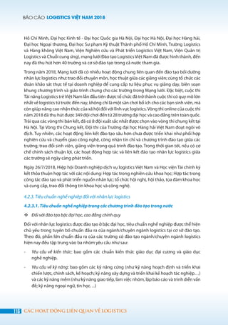BÁO CÁO LOGISTICS VIỆT NAM 2018
116 CÁC HOẠT ĐỘNG LIÊN QUAN VỀ LOGISTICS
Hồ Chí Minh, Đại học Kinh tế - Đại học Quốc gia Hà Nội, Đại học Hà Nội, Đại học Hàng hải,
Đại học Ngoại thương, Đại học Sư phạm Kỹ thuật Thành phố Hồ Chí Minh, Trường Logistics
và Hàng không Việt Nam, Viện Nghiên cứu và Phát triển Logistics Việt Nam, Viện Quản trị
Logistics và Chuỗi cung ứng), mạng lưới Đào tạo Logistics Việt Nam đã được hình thành, đến
nay đã thu hút hơn 40 trường và cơ sở đào tạo trong cả nước tham gia.
Trong năm 2018, Mạng lưới đã có nhiều hoạt động chung liên quan đến đào tạo bồi dưỡng
nhân lực logistics như: trao đổi chuyên môn, học thuật giữa các giảng viên; cùng tổ chức các
đoàn khảo sát thực tế tại doanh nghiệp để cung cấp tư liệu phục vụ giảng dạy, biên soạn
khung chương trình và giáo trình chung cho các trường trong Mạng lưới. Đặc biệt, cuộc thi
Tài năng Logistics trẻViệt Nam lần đầu tiên được tổ chức đã trở thành cuộc thi có quy mô lớn
nhất về logistics từ trước đến nay, không chỉ là một sân chơi bổ ích cho các bạn sinh viên, mà
còn giúp nâng cao nhận thức của xã hội đối với lĩnh vực logistics.Vòng thi online của cuộc thi
năm 2018 đã thu hút được 349 đội chơi đến từ 28 trường đại học và cao đẳng trên toàn quốc.
Trải qua các vòng thi bán kết, đã có 8 đội xuất sắc nhất được chọn vào vòng thi chung kết tại
Hà Nội. Tại Vòng thi Chung kết, Đội thi của Trường đại học Hàng hải Việt Nam đoạt ngôi vô
địch. Tuy nhiên, các hoạt động liên kết đào tạo sâu hơn chưa được triển khai như phối hợp
nghiên cứu và chuyển giao công nghệ, công nhận tín chỉ và chương trình đào tạo giữa các
trường; trao đổi sinh viên, giảng viên trong quá trình đào tạo. Trong thời gian tới, nếu có cơ
chế chính sách thuận lợi, các hoạt động hợp tác và liên kết đào tạo nhân lực logistics giữa
các trường sẽ ngày càng phát triển.
Ngày 26/7/2018, Hiệp hội Doanh nghiệp dịch vụ logistics Việt Nam và Học viện Tài chính ký
kết thỏa thuận hợp tác với các nội dung: Hợp tác trong nghiên cứu khoa học; Hợp tác trong
công tác đào tạo và phát triển nguồn nhân lực; tổ chức hội nghị, hội thảo, tọa đàm khoa học
và cung cấp, trao đổi thông tin khoa học và công nghệ.
4.2.3. Tiêu chuẩn nghề nghiệp đối với nhân lực logistics
4.2.3.1. Tiêu chuẩn nghề nghiệp trong các chương trình đào tạo trong nước
	Đối với đào tạo bậc đại học, cao đẳng chính quy
Đối với nhân lực logistics được đào tạo ở bậc đại học, tiêu chuẩn nghề nghiệp được thể hiện
chủ yếu trong tuyên bố chuẩn đầu ra của ngành/chuyên ngành logistics tại cơ sở đào tạo.
Theo đó, phần lớn chuẩn đầu ra của các trường có đào tạo ngành/chuyên ngành logistics
hiện nay đều tập trung vào ba nhóm yêu cầu như sau:
-	 Yêu cầu về kiến thức: bao gồm các chuẩn kiến thức giáo dục đại cương và giáo dục
nghề nghiệp.
-	 Yêu cầu về kỹ năng: bao gồm các kỹ năng cứng (như kỹ năng hoạch định và triển khai
chiến lược, chính sách, kế hoạch; kỹ năng xây dựng và triển khai kế hoạch tác nghiệp…)
và các kỹ năng mềm (như kỹ năng giao tiếp, làm việc nhóm, lập báo cáo và trình diễn vấn
đề; kỹ năng ngoại ngữ, tin học…)
 