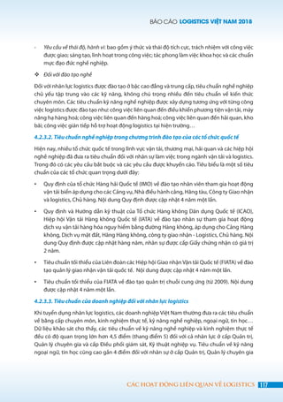BÁO CÁO LOGISTICS VIỆT NAM 2018
117CÁC HOẠT ĐỘNG LIÊN QUAN VỀ LOGISTICS
-	 Yêu cầu về thái độ, hành vi: bao gồm ý thức và thái độ tích cực, trách nhiệm với công việc
được giao; sáng tạo, linh hoạt trong công việc; tác phong làm việc khoa học và các chuẩn
mực đạo đức nghề nghiệp.
	Đối với đào tạo nghề
Đối với nhân lực logistics được đào tạo ở bậc cao đẳng và trung cấp, tiêu chuẩn nghề nghiệp
chủ yếu tập trung vào các kỹ năng, không chú trọng nhiều đến tiêu chuẩn về kiến thức
chuyên môn. Các tiêu chuẩn kỹ năng nghề nghiệp được xây dựng tương ứng với từng công
việc logistics được đào tạo như: công việc liên quan đến điều khiển phương tiện vận tải, máy
nâng hạ hàng hoá; công việc liên quan đến hàng hoá; công việc liên quan đến hải quan, kho
bãi; công việc gián tiếp hỗ trợ hoạt động logistics tại hiện trường…
4.2.3.2. Tiêu chuẩn nghề nghiệp trong chương trình đào tạo của các tổ chức quốc tế
Hiện nay, nhiều tổ chức quốc tế trong lĩnh vực vận tải, thương mại, hải quan và các hiệp hội
nghề nghiệp đã đưa ra tiêu chuẩn đối với nhân sự làm việc trong ngành vận tải và logistics.
Trong đó có các yêu cầu bắt buộc và các yêu cầu được khuyến cáo. Tiêu biểu là một số tiêu
chuẩn của các tổ chức quan trọng dưới đây:
•	 Quy định của tổ chức Hàng hải Quốc tế (IMO) về đào tạo nhân viên tham gia hoạt động
vận tải biển áp dụng cho các Cảng vụ, Nhà điều hành cảng, Hãng tàu, Công ty Giao nhận
và logistics, Chủ hàng. Nội dung Quy định được cập nhật 4 năm một lần.
•	 Quy định và Hướng dẫn kỹ thuật của Tổ chức Hàng không Dân dụng Quốc tế (ICAO),
Hiệp hội Vận tải Hàng không Quốc tế (IATA) về đào tạo nhân sự tham gia hoạt động
dịch vụ vận tải hàng hóa nguy hiểm bằng đường Hàng không, áp dụng cho Cảng Hàng
không, Dịch vụ mặt đất, Hãng Hàng không, công ty giao nhận - Logistics, Chủ hàng. Nội
dung Quy định được cập nhật hàng năm, nhân sự được cấp Giấy chứng nhận có giá trị
2 năm.
•	 Tiêu chuẩn tối thiểu của Liên đoàn các Hiệp hội Giao nhận Vận tải Quốc tế (FIATA) về đào
tạo quản lý giao nhận vận tải quốc tế. Nội dung được cập nhật 4 năm một lần.
•	 Tiêu chuẩn tối thiểu của FIATA về đào tạo quản trị chuỗi cung ứng (từ 2009). Nội dung
được cập nhật 4 năm một lần.
4.2.3.3. Tiêu chuẩn của doanh nghiệp đối với nhân lực logistics
Khi tuyển dụng nhân lực logistics, các doanh nghiệp Việt Nam thường đưa ra các tiêu chuẩn
về bằng cấp chuyên môn, kinh nghiệm thực tế, kỹ năng nghề nghiệp, ngoại ngữ, tin học…
Dữ liệu khảo sát cho thấy, các tiêu chuẩn về kỹ năng nghề nghiệp và kinh nghiệm thực tế
đều có độ quan trọng lớn hơn 4,5 điểm (thang điểm 5) đối với cả nhân lực ở cấp Quản trị,
Quản lý chuyên gia và cấp Điều phối giám sát, Kỹ thuật nghiệp vụ. Tiêu chuẩn về kỹ năng
ngoại ngữ, tin học cũng cao gần 4 điểm đối với nhân sự ở cấp Quản trị, Quản lý chuyên gia
 