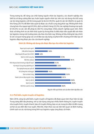 BÁO CÁO LOGISTICS VIỆT NAM 2018
120 CÁC HOẠT ĐỘNG LIÊN QUAN VỀ LOGISTICS
Trong tương lai, để nâng cao chất lượng nguồn nhân lực logistics, các doanh nghiệp cho
biết họ sẽ tăng cường đào tạo, huấn luyện nguồn nhân lực trên các nội dung như bổ sung
các kỹ năng logistics cốt lõi trong quản lý dự trữ (39,5%), quản lý vận tải (38,6%) và quản lý
kho hàng (29,1%) để đảm bảo quản lý được các chuỗi cung ứng phức tạp. Những kiến thức
chung hơn như ngoại ngữ (47,6%), dịch vụ khách hàng (33,3%), tác nghiệp thương mại quốc
tế (43,3%) và các vấn đề pháp lý (38,1%) cũng được nhiều doanh nghiệp quan tâm. Kiến
thức về tiếng Anh và các kiến thức quản lý chung khác là điều kiện tiên quyết đối với nhân
lực logistics trong môi trường toàn cầu hóa như hiện nay. Những số liệu thống kê này chính
là căn cứ quan trọng giúp các cơ sở đào tạo xây dựng và phát triển chương trình đào tạo về
logistics đáp ứng được yêu cầu của doanh nghiệp.
Hình 28. Những nội dung cần được đào tạo cho nhân lực logistics
Nguồn: Kết quả khảo sát của Ban biên tập Báo cáo
4.3. Phổ biến, tuyên truyền về logistics
Năm 2018, công tác phổ biến, tuyên truyền về logistics đã được quan tâm thực hiện từ cấp
Trung ương đến địa phương, với sự vận dụng sáng tạo nhiều kênh thông tin, tuyên truyền
như truyền hình, truyền thanh, báo chí truyền thống, báo và các trang tin điện tử đến mạng
xã hội và các diễn đàn trực tuyến. Nhờ đó, nhận thức của các bên liên quan về định hướng,
chính sách và các nội dung trong lĩnh vực logistics ngày càng được cải thiện.
 