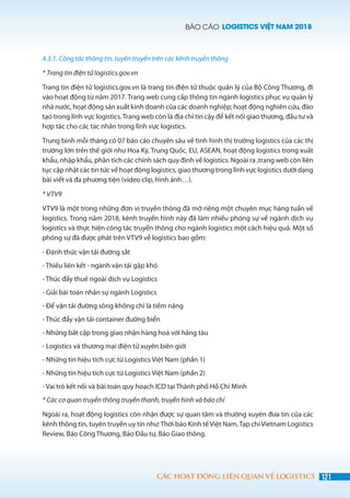 BÁO CÁO LOGISTICS VIỆT NAM 2018
121CÁC HOẠT ĐỘNG LIÊN QUAN VỀ LOGISTICS
4.3.1. Công tác thông tin, tuyên truyền trên các kênh truyền thông
* Trang tin điện tử logistics.gov.vn
Trang tin điện tử logistics.gov.vn là trang tin điện tử thuộc quản lý của Bộ Công Thương, đi
vào hoạt động từ năm 2017. Trang web cung cấp thông tin ngành logistics phục vụ quản lý
nhà nước, hoạt động sản xuất kinh doanh của các doanh nghiệp; hoạt động nghiên cứu, đào
tạo trong lĩnh vực logistics. Trang web còn là địa chỉ tin cậy để kết nối giao thương, đầu tư và
hợp tác cho các tác nhân trong lĩnh vực logistics.
Trung bình mỗi tháng có 07 báo cáo chuyên sâu về tình hình thị trường logistics của các thị
trường lớn trên thế giới như Hoa Kỳ, Trung Quốc, EU, ASEAN, hoạt động logistics trong xuất
khẩu, nhập khẩu, phân tích các chính sách quy định về logistics. Ngoài ra ,trang web còn liên
tục cập nhật các tin tức về hoạt động logistics, giao thương trong lĩnh vực logistics dưới dạng
bài viết và đa phương tiện (video clip, hình ảnh…).
* VTV9
VTV9 là một trong những đơn vị truyền thông đã mở riêng một chuyên mục hàng tuần về
logistics. Trong năm 2018, kênh truyền hình này đã làm nhiều phóng sự về ngành dịch vụ
logistics và thực hiện công tác truyền thông cho ngành logistics một cách hiệu quả. Một số
phóng sự đã được phát trên VTV9 về logistics bao gồm:
- Đánh thức vận tải đường sắt
- Thiếu liên kết - ngành vận tải gặp khó
- Thúc đẩy thuê ngoài dịch vụ Logistics
- Giải bài toán nhân sự ngành Logistics
- Để vận tải đường sông không chỉ là tiềm năng
- Thúc đẩy vận tải container đường biển
- Những bất cập trong giao nhận hàng hoá với hãng tàu
- Logistics và thương mại điện tử xuyên biên giới
- Những tín hiệu tích cực từ Logistics Việt Nam (phần 1)
- Những tín hiệu tích cực từ Logistics Việt Nam (phần 2)
- Vai trò kết nối và bài toán quy hoạch ICD tại Thành phố Hồ Chí Minh
* Các cơ quan truyền thông truyền thanh, truyền hình và báo chí
­Ngoài ra, hoạt động logistics còn nhận được sự quan tâm và thường xuyên đưa tin của các
kênh thông tin, tuyên truyền uy tín như:Thời báo Kinh tế Việt Nam,Tạp chí Vietnam Logistics
Review, Báo Công Thương, Báo Đầu tư, Báo Giao thông.
 