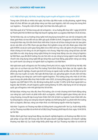 BÁO CÁO LOGISTICS VIỆT NAM 2018
122 CÁC HOẠT ĐỘNG LIÊN QUAN VỀ LOGISTICS
4.3.2. Một số hội nghị, hội thảo, hoạt động tuyên truyền về logistics trong năm 2018
Trong năm 2018 đã có nhiều hội nghị, hội thảo cấp Nhà nước và địa phương, ngành hàng
được tổ chức để bàn các giải pháp nâng cao hiệu quả logistics, kết nối cung-cầu trong lĩnh
vực logistics... Trong đó, một số hội nghị, hội thảo tiêu biểu gồm có:
Hội thảo quốc tế về “Số hóa trong vận tải và logistics - từ xu hướng đến thực tiễn”, ngày 6/4/2018
tạiThành phố Hồ Chí Minh do Hiệp hội Doanh nghiệp dịch vụ LogisticsViệt Nam (VLA) tổ chức.
Tại hội thảo này, các xu hướng công nghệ mới ứng dụng trong lĩnh vực vận tải và logistics đã
được giới thiệu và trao đổi với các diễn giả quốc tế đến từ Anh, Singapore và Việt Nam. Cũng
trong hội thảo này, VLA đã chính thức triển khai 2 dự án về số hóa chứng từ vận tải, bao gồm
dự án vận đơn số (e-FBL) tham gia giai đoạn thử nghiệm cùng với Liên đoàn giao nhận thế
giới (FIATA) và dự án Lệnh giao hàng điện tử (e-DO) với mục tiêu cắt giảm chi phí trong giao
nhận chứng từ nói riêng và chi phí logistics nói chung. Hiệp hội cũng công bố báo cáo kết
quả điều tra việc ứng dụng công nghệ thông tin trong hoạt động của các công ty logistics
tại Việt Nam, qua đó định hướng cho các hội viên và các công ty trong ngành mạnh dạn đẩy
nhanh việc ứng dụng công nghệ để gia tăng hiệu quả hoạt động, góp phần nâng cao năng
lực cạnh tranh của công ty và ngành dịch vụ logistics của Việt Nam.
Hội nghị toàn quốc về logistics do Thủ tướng Chính phủ chủ trì, ngày 16/4/2018 tại Hà Nội. Hội
nghị còn có sự tham dự của Phó Thủ tướng Trịnh Đình Dũng, lãnh đạo các bộ, ngành, địa
phương, doanh nghiệp, chuyên gia kinh tế trong và ngoài nước tại đầu cầu Hà Nội và tại 62
điểm cầu trực tuyến cả nước. Hội nghị đã thảo luận các giải pháp giảm chi phí, kết nối hiệu
quả để nâng cao năng lực cạnh tranh ngành logistics. Thủ tướng cũng nêu một số chỉ tiêu
quan trọng cần phấn đấu thực hiện là đến năm 2025, tỷ trọng đóng góp của ngành dịch vụ
logistic vào GDP đạt 8-10%, tốc độ tăng trưởng dịch vụ đạt 15-20%; tỷ lệ thuê ngoài dịch vụ
logistic đạt 50-60%, chi phí logistics giảm tương đương 16-20%; xếp hạng về chỉ số năng lực
quốc gia về logistics trên thế giới đạt thứ 50 trở lên.  
Để đạt được những mục tiêu đó, theo Thủ tướng, cần có một chương trình hành động nâng
cao năng lực cạnh tranh và phát triển dịch vụ logistic, nhất là ngành giao thông vận tải và
công thương, trong đó tập trung hoàn thiện thể chế về dịch vụ logistic; hoàn thiện kết cấu
hạ tầng logistic; nâng cao năng lực doanh nghiệp và chất lượng dịch vụ; phát triển thị trường
dịch vụ logistic; đào tạo, nâng cao nhận thức và chất lượng nguồn nhân lực logistics.
Hội thảo ‘’Logistics và Thương mại điện tử: Đồng hành cùng phát triển” do Cục Xuất nhập khẩu
và CụcThương mại điện tử và Kinh tế số (Bộ CôngThương) phối hợp tổ chức ngày 10/4/2018,
tại Hà Nội.
Nhằm đánh giá thực trạng hoạt động của doanh nghiệp logistics và thương mại điện tử, tìm
giải pháp và tạo tiền đề trong việc liên kết giữa doanh nghiệp logistics với doanh nghiệp
thương mại điện tử, Cục Xuất nhập khẩu phối hợp với Cục Thương mại điện tử và kinh tế
 
