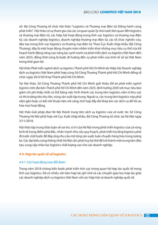 BÁO CÁO LOGISTICS VIỆT NAM 2018
123CÁC HOẠT ĐỘNG LIÊN QUAN VỀ LOGISTICS
số- Bộ Công Thương tổ chức hội thảo ‘’Logistics và Thương mại điện tử: Đồng hành cùng
phát triển”.  Hội thảo có sự tham gia của các cơ quan quản lý nhà nước liên quan đến logistics
và thương mại điện tử, các hiệp hội hoạt động trong lĩnh vực logistics và thương mại điện
tử, các doanh nghiệp logistics, doanh nghiệp thương mại điện tử, các tổ chức nghiên cứu,
đào tạo trong lĩnh vực logistics và thương mại điện tử. Theo Cục Xuất nhập khẩu (Bộ Công
Thương), đây là một hoạt động chuyên môn nhằm triển khai những mục tiêu cụ thể của Kế
hoạch hành động nâng cao năng lực cạnh tranh và phát triển dịch vụ logistics Việt Nam đến
năm 2025, đồng thời cũng là bước đi hướng đến sự phát triển của kinh tế số tại Việt Nam
trong thời gian tới.
Hội thảo Phát triển ngành dịch vụ logistics Thành phố Hồ Chí Minh do Hiệp hội Doanh nghiệp
dịch vụ logistics Việt Nam phối hợp cùng Sở Công Thương Thành phố Hồ Chí Minh đồng tổ
chức ngày 20/3/2018 tại Thành phố Hồ Chí Minh.
Tại Hội thảo, Sở Công Thương Thành phố Hồ Chí Minh giới thiệu Đề án phát triển ngành
logistics trên địa bàn Thành phố Hồ Chí Minh đến năm 2025, định hướng 2030 với mục tiêu kéo
giảm chi phí thấp nhất có thể bằng việc hình thành các trung tâm logistics nằm ở khu vực
có thị trường tiêu thụ lớn, vùng sản xuất tập trung. Ngoài ra, các trung tâm logistics này phải
nằm gần hoặc có kết nối thuận tiện với cảng; tích hợp đầy đủ khép kín các dịch vụ để tối ưu
hóa mọi hoạt động.
Hội thảo Giải pháp đưa Hà Nội thành trung tâm dịch vụ logistics của cả nước do Sở Công
Thương Hà Nội phối hợp với Cục Xuất nhập khẩu, Bộ Công Thương tổ chức tại Hà Nội ngày
3/11/2018.
Hội thảo tập trung thảo luận về vai trò, vị trí của Hà Nội trong phát triển logistics của cả vùng
kinh tế trọng điểm phía Bắc, nhấn mạnh nhu cầu quy hoạch, phát triển hạ tầng logistics phải
đi trước một bước để đáp ứng nhu cầu mở rộng sản xuất, luân chuyển hàng hóa trong tương
lai. Các đại biểu cũng thống nhất Hà Nội cần phát huy lợi thế để trở thành một trung tâm đào
tạo, cung cấp nhân lực logistics chất lượng cao cho các doanh nghiệp.
4.4. Hợp tác quốc tế về logistics
4.4.1. Các hoạt động trao đổi đoàn
Trong năm 2018 chứng kiến bước phát triển tích cực trong quan hệ hợp tác quốc tế trong
lĩnh vực logistics. Đã có nhiều văn bản hợp tác ghi nhớ và các chuyến giao lưu hợp tác giữa
các doanh nghiệp dịch vụ logistics Việt Nam với các hiệp hội và doanh nghiệp quốc tế.
 