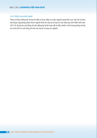 BÁO CÁO LOGISTICS VIỆT NAM 2018
128 CÁC HOẠT ĐỘNG LIÊN QUAN VỀ LOGISTICS
4.4.3. Đầu tư ra nước ngoài
Theo số liệu thống kê về dự án đầu tư trực tiếp ra nước ngoài trong lĩnh vực vận tải và kho
bãi được cấp phép phân theo ngành kinh tế, lũy kế số dự án còn hiệu lực tính đến hết năm
2017 là 36 dự án với tổng số vốn đăng ký là 66 triệu đô la Mỹ, chiếm 3,4% trong tổng số dự
án và 0,33% so với tổng số vốn các dự án trong các ngành.
 