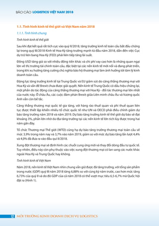 BÁO CÁO LOGISTICS VIỆT NAM 2018
12 MÔI TRƯỜNG KINH DOANH DỊCH VỤ LOGISTICS
1.1. Tình hình kinh tế thế giới và Việt Nam năm 2018
1.1.1. Tình hình chung
Tình hình kinh tế thế giới
Sau khi đạt kết quả rất tích cực vào quý II/2018, tăng trưởng kinh tế toàn cầu bắt đầu chững
lại trong quý III/2018 Kinh tế Hoa Kỳ tăng trưởng mạnh từ đầu năm 2018, dẫn đến việc Cục
dự trữ liên bang Hoa Kỳ (FED) phải liên tiếp tăng lãi suất.
Đồng USD tăng giá so với nhiều đồng tiền khác và chi phí vay cao hơn là những quan ngại
lớn về thị trường tài chính toàn cầu, đặc biệt tại các nền kinh tế mới nổi và đang phát triển,
trong khi xu hướng tăng cường chủ nghĩa bảo hộ thương mại làm ảnh hưởng tới tâm lý kinh
doanh toàn cầu.
Động lực tăng trưởng kinh tế tại Trung Quốc và EU giảm sút do căng thẳng thương mại với
Hoa Kỳ và vấn đề Brexit chưa được giải quyết. Nền kinh tế Trung Quốc có dấu hiệu chững lại,
một phần do tác động của căng thẳng thương mại với Hoa Kỳ - đối tác thương mại lớn nhất
của nước này. Ở châu Âu, các cuộc đàm phán Brexit giữa Liên minh châu Âu và Vương quốc
Anh vẫn còn bế tắc.
Căng thẳng thương mại quốc tế gia tăng, với hàng rào thuế quan và phi thuế quan liên
tục được thiết lập khiến nhiều tổ chức quốc tế như UN và OECD phải điều chỉnh giảm dự
báo tăng trưởng năm 2018 và năm 2019. Dự báo tăng trưởng kinh tế thế giới dự báo sẽ đạt
khoảng 3%, phần lớn nhờ dư địa tăng trưởng tại các nền kinh tế lớn tích lũy được trong hai
năm gần đây.
Tổ chức Thương mại Thế giới (WTO) cũng hạ dự báo tăng trưởng thương mại toàn cầu về
mức 3,9% trong năm nay và 3,7% vào năm 2019, giảm so với mức dự báo tăng lần lượt 4,4%
và 4,0% đã đưa ra vào đầu quí II/2018.
Xung đột thương mại sẽ định hình các chuỗi cung ứng mới và thay đổi dòng đầu tư quốc tế.
Tuy nhiên, điều này còn phụ thuộc vào việc xung đột thương mại có lan sang các nước khác
ngoài Hoa Kỳ và Trung Quốc hay không.
Tình hình kinh tế Việt Nam
Năm 2018, nền kinh tếViệt Nam nhìn chung vẫn giữ được đà tăng trưởng, với tổng sản phẩm
trong nước (GDP) quý III năm 2018 tăng 6,88% so với cùng kỳ năm trước, cao hơn mức tăng
6,73% của quý II và do đó GDP của cả năm 2018 có thể vượt mục tiêu 6,5-6,7% mà Quốc hội
đặt ra (Hình 1).
 