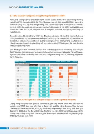BÁO CÁO LOGISTICS VIỆT NAM 2018
130 LOGISTICS VÀ THƯƠNG MẠI ĐIỆN TỬ
5.1. Nhu cầu dịch vụ logistics trong thương mại điện tử (TMĐT)
Năm 2018 chứng kiến sự phát triển mạnh của thị trường TMĐT. Theo Sách Trắng Thương
mại điện tử Việt Nam năm 2018 (Bộ Công Thương), quy mô thị trường TMĐT Việt Nam năm
2017 đạt 6,2 tỷ USD, đạt mức tăng trưởng 24%, ước tính số người tham gia mua sắm trực
tuyến là 33,6 triệu người, giá trị mua sắm trực tuyến bình quân là 186 USD/người và tỷ trọng
doanh thu TMĐT B2C so với tổng mức bán lẻ hàng hóa và doanh thu dịch vụ tiêu dùng cả
nước là 3,6%.
Trong điều kiện đó, các công ty TMĐT lớn đều đang xây dựng hệ sinh thái của mình, trong
đó logistics là một trụ cột quan trọng. Đồng thời, số lượng các công ty nhỏ, hộ buôn bán và
các cá nhân sử dụng mạng xã hội để quảng bá sản phẩm vẫn tiếp tục tăng cao, tạo ra nhu
cầu dịch vụ giao hàng hoặc giao hàng kết hợp với thu tiền (COD) tăng cao đột biến, là điều
khá đặc biệt tại Việt Nam.
Việc đầu tư phát triển kênh trực tuyến là một xu thế rõ rệt của các nhãn hàng. Các công ty
TMĐT lớn trên thị trường gồm ba thương hiệu nổi bật trong năm là Lazada, Tiki và Shopee.
Ngoài ra phải kể tới các thương hiệu khác như:Thế giới Di động, Sen Đỏ, FPT Shop, Điện máy
Xanh, Adayroi,...
Hình 29. Thống kê theo số lượt truy cập vào các trang TMĐT (10/2018)
Lượng hàng hóa giao dịch qua các kênh trực tuyến tăng nhanh khiến nhu cầu dịch vụ
logistics cho TMĐT tăng cao, trên thực tế đang vượt quá khả năng đáp ứng. Theo dự báo
của Công ty Giao Hàng Nhanh, số lượng đơn hàng tăng trưởng ở mức trung bình 45% giai
đoạn 2015-2020 và có thể đạt tới 530 triệu đơn hàng vào năm 2020.Trong khi đó, quy mô thị
trường tăng trưởng trung bình 78% trong giai đoạn này và với giá trị (dịch vụ giao hàng) đạt
472 triệu USD vào năm 2020.
 