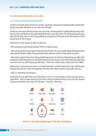BÁO CÁO LOGISTICS VIỆT NAM 2018
132 LOGISTICS VÀ THƯƠNG MẠI ĐIỆN TỬ
5.2. Một số mô hình dịch vụ tiêu biểu
5.2.1. Dịch vụ Chuyển phát nhanh (CPN)
Là dịch vụ chuyển phát nhanh thư, tài liệu, vật phẩm, hàng hóa từ người gửi đến người nhận
giữa trong nước Việt Nam và các nước trên thế giới.
Số liệu tại niên giám Những trang vàng cho thấy, số lượng doanh nghiệp đăng ký thực hiện
dịch vụ loại này đã được tăng lên đáng kể khi vào cuối năm 2016 chỉ có tổng cộng khoảng
hơn 200 công ty, hiện có 362 công ty đăng ký, trong đó có CPN quốc tế là 198 công ty và CPN
trong nước là 164 công ty.
Một số tiêu chí kỹ thuật của dịch vụ như sau:
- Khối lượng bưu gửi thông thường: Tối đa 31,5kg/bưu gửi.
- Đối với bưu gửi là hàng nguyên khối không thể tách rời, vận chuyển bằng đường bộ được
nhận gửi tối đa đến 50kg, nhưng phải đảm bảo giới hạn về kích thước theo quy định.
- Đối với bưu gửi là hàng nhẹ (hàng có khối lượng thực tế nhỏ hơn khối lượng quy đổi), khối
lượng tính cước không căn cứ vào khối lượng thực tế mà căn cứ vào khối lượng quy đổi theo
cách tính như sau: khối lượng quy đổi (kg) = chiều dài x chiều rộng x chiều cao (cm) / 6000.
Đáng chú ý, trong năm qua dịch vụ chuyển phát đã có nhiều dạng thức mới, nhất là giao
hàng trong nước do nhiều thương hiệu mới thực hiện. Một số dịch vụ tiêu biểu như sau:
- Dịch vụ “NowShip” của foody.vn
Xuất phát từ việc giới thiệu các nhà hàng và món ăn, trang foody.vn đã cung cấp dịch vụ
“NowShip” - dịch vụ giao hàng tức thời dành riêng cho khách hàng có nhu cầu vận chuyển
hàng hóa nội thành với 3 tiêu chí: Tiết kiệm - Hỏa tốc - Đảm bảo.
Hình 31 - Các mặt hàng được giao“Siêu tốc”tại foody.vn
 