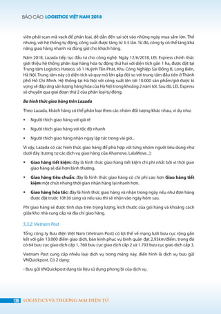 BÁO CÁO LOGISTICS VIỆT NAM 2018
136 LOGISTICS VÀ THƯƠNG MẠI ĐIỆN TỬ
viên phải scan mã vạch để phân loại, dễ dẫn đến sai sót vào những ngày mua sắm lớn. Thế
nhưng, với hệ thống tự động, công suất được tăng từ 3-5 lần. Từ đó, công ty có thể tăng khả
năng giao hàng nhanh và đúng giờ cho khách hàng.
Năm 2018, Lazada tiếp tục đầu tư cho công nghệ. Ngày 12/6/2018, LEL Express chính thức
giới thiệu hệ thống phân loại hàng hóa tự động thứ hai với diện tích gần 1 ha, được đặt tại
Trung tâm Logistics Hateco, số 1 Huỳnh Tấn Phát, Khu Công Nghiệp Sài Đồng B, Long Biên,
Hà Nội. Trung tâm này có diện tích và quy mô lớn gấp đôi so với trung tâm đầu tiên ở Thành
phố Hồ Chí Minh. Hệ thống tại Hà Nội với công suất lên tới 10.000 sản phẩm/giờ được kì
vọng sẽ đáp ứng sản lượng hàng hóa của Hà Nội trong khoảng 2 năm tới. Sau đó, LEL Express
sẽ chuyển qua giai đoạn thứ 2 của phân loại tự động.
Ba hình thức giao hàng trên Lazada
Theo Lazada, khách hàng có thể phân loại theo các nhóm đối tượng khác nhau, ví dụ như:
	 Người thích giao hàng với giá rẻ
	 Người thích giao hàng với tốc độ nhanh
	 Người thích giao hàng nhận ngay lập tức trong vài giờ...
Vì vậy, Lazada có các hình thức giao hàng để phù hợp với từng nhóm người tiêu dùng như
dưới đây (tương tự các dịch vụ giao hàng của Ahamove, LalaMove...):
	 Giao hàng tiết kiệm: đây là hình thức giao hàng tiết kiệm chi phí nhất bởi vì thời gian
giao hàng sẽ dài hơn bình thường.
	 Giao hàng tiêu chuẩn: đây là hình thức giao hàng có chi phí cao hơn Giao hàng tiết
kiệm một chút nhưng thời gian nhận hàng lại nhanh hơn.
	 Giao hàng hỏa tốc: đây là hình thức giao hàng và nhận trong ngày nếu như đơn hàng
được đặt trước 10h30 sáng và nếu sau thì sẽ nhận vào ngày hôm sau.
Phí giao hàng sẽ được tính dựa trên trọng lượng, kích thước của gói hàng và khoảng cách
giữa kho nhà cung cấp và địa chỉ giao hàng.
5.3.2. Vietnam Post
Tổng công ty Bưu điện Việt Nam (Vietnam Post) có lợi thế về mạng lưới bưu cục rộng gắn
kết với gần 13.000 điểm giao dịch, bán kính phục vụ bình quân đạt 2,93km/điểm, trong đó
có 64 bưu cục giao dịch cấp 1, 760 bưu cục giao dịch cấp 2 và 1.793 bưu cục giao dịch cấp 3.
Vietnam Post cung cấp nhiều loại dịch vụ trong mảng này, điển hình là dịch vụ bưu gửi
VNQuickpost. Có 2 dạng:
- Bưu gửi VNQuickpost dạng tài liệu sử dụng phong bì của dịch vụ.
 