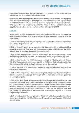 BÁO CÁO LOGISTICS VIỆT NAM 2018
137LOGISTICS VÀ THƯƠNG MẠI ĐIỆN TỬ
- Bưu gửi VNQuickpost dạng hàng hóa được gói bọc trong bao bì của khách hàng, sử dụng
băng keo đặc thù và sticker sản phẩm dán lên bao bì.
VNQuickpost được chấp nhận, khai thác theo hình thức ưu tiên nhanh nhất trên mạng lưới
củaVietnam Post và chuyển giao cho Công ty DHL-VNPT (liên doanh của DHL Express vớiTập
đoàn VNPT tại Việt Nam) chuyển phát đi quốc tế trên mạng lưới toàn cầu của DHL Express.
VNQuickpost được ứng dụng IT trong toàn bộ khai thác kể từ khi nhận gửi đến khi phát trên
các phần mềm ứng dụng tiên tiến của Vietnam Post và Công ty DHL-VNPT.
5.3.3. EMS
Ngoài các dịch vụ chính là chuyển phát nhanh, với nhu cầu khách hàng ngày càng cao, công
ty EMS đã đưa ra nhiều loại hình dịch vụ cộng thêm đa dạng, dưới đây là 12 loại dịch vụ cộng
thêm của EMS:
1. Dịch vụ “Phát tận tay”: là dịch vụ mà người gửi yêu cầu phát đến tận tay cho người nhận
có họ tên địa chỉ ghi trên bưu gửi.
2. Dịch vụ “Khai giá”: là dịch vụ mà người gửi có thể sử dụng thêm khi ký gửi bưu gửi, bằng
cách kê khai giá trị nội dung hàng gửi. Trong trường hợp bưu gửi bị mất mát, suy suyển,
người sử dụng dịch vụ được bồi thường theo giá trị bưu gửi.
3. Dịch vụ “Phát ngoài giờ hành chính”: là dịch vụ người gửi yêu cầu phát bưu gửi trong
khoảng thời gian từ 17h00 đến trước 21h00 hàng ngày, trừ các ngày lễ Tết theo quy định.
4. Dịch vụ phát hàng thu tiền COD: là dịch vụ mà người gửi có thể sử dụng kèm với dịch vụ
EMS để uỷ thác cho doanh nghiệp cung cấp dịch vụ thu hộ một khoản tiền của người nhận
khi phát bưu gửi (hàng hoá) và chuyển trả khoản tiền đó cho người gửi.
5. Dịch vụ“Báo phát”: là dịch vụ mà người gửi yêu cầu được cung cấp bằng chứng phát bưu
gửi có chữ ký người nhận.
6. Dịch vụ “Phát đồng kiểm”: là dịch vụ mà người gửi yêu cầu công ty thực hiện đồng kiểm
số lượng sản phẩm trong bưu gửi khi nhận gửi và khi phát căn cứ theo biên bản giao nhận
do người gửi cung cấp.
7. Dịch vụ EMS_VUN: là dịch vụ đảm bảo an toàn, hạn chế rủi ro cho các mặt hàng nhạy cảm
vận chuyển qua đường Hàng không. Hàng không sẽ chất xếp toàn bộ các mặt hàng nhạy
cảm trong container có niêm phong và bố trí phục vụ riêng trong toàn bộ quá trình vận
chuyển từ bước đặt chỗ, tiếp nhận hàng tại sân bay đi, chất xếp và trả hàng tại sân bay đến.
Hàng VUN (hàng nhạy cảm) bao gồm các loại hàng sau: Máy chụp ảnh, máy quay phim, máy
tính xách tay, các phương tiện hỗ trợ cá nhân, điện thoại di động, hàng điện tử và các loại
hàng hoá có giá trị cao khác.
8. Dịch vụ Rút bưu gửi: là dịch vụ người gửi có thể rút bưu gửi tại bưu cục gốc nếu như thời
gian từ lúc nhận gửi đến thời điểm khách hàng đề nghị rút bưu gửi chưa vượt chỉ tiêu thời
gian toàn trình.
 