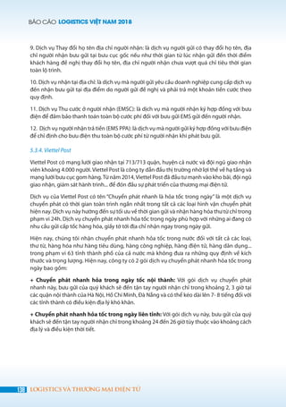 BÁO CÁO LOGISTICS VIỆT NAM 2018
138 LOGISTICS VÀ THƯƠNG MẠI ĐIỆN TỬ
9. Dịch vụ Thay đổi họ tên địa chỉ người nhận: là dịch vụ người gửi có thay đổi họ tên, địa
chỉ người nhận bưu gửi tại bưu cục gốc nếu như thời gian từ lúc nhận gửi đến thời điểm
khách hàng đề nghị thay đổi họ tên, địa chỉ người nhận chưa vượt quá chỉ tiêu thời gian
toàn lộ trình.
10. Dịch vụ nhận tại địa chỉ: là dịch vụ mà người gửi yêu cầu doanh nghiệp cung cấp dịch vụ
đến nhận bưu gửi tại địa điểm do người gửi đề nghị và phải trả một khoản tiền cước theo
quy định.
11. Dịch vụ Thu cước ở người nhận (EMSC): là dịch vụ mà người nhận ký hợp đồng với bưu
điện để đảm bảo thanh toán toàn bộ cước phí đối với bưu gửi EMS gửi đến người nhận.
12.  Dịch vụ người nhận trả tiền (EMS PPA): là dịch vụ mà người gửi ký hợp đồng với bưu điện
để chỉ định cho bưu điện thu toàn bộ cước phí từ người nhận khi phát bưu gửi.
5.3.4. Viettel Post
Viettel Post có mạng lưới giao nhận tại 713/713 quận, huyện cả nước và đội ngũ giao nhận
viên khoảng 4.000 người. Viettel Post là công ty dẫn đầu thị trường nhờ lợi thế về hạ tầng và
mạng lưới bưu cục gom hàng.Từ năm 2014,Viettel Post đã đầu tư mạnh vào kho bãi, đội ngũ
giao nhận, giám sát hành trình... để đón đầu sự phát triển của thương mại điện tử.
Dịch vụ của Viettel Post có tên “Chuyển phát nhanh là hỏa tốc trong ngày” là một dịch vụ
chuyển phát có thời gian toàn trình ngắn nhất trong tất cả các loại hình vận chuyển phát
hiện nay. Dịch vụ này hướng đến sự tối ưu về thời gian gửi và nhận hàng hóa thư từ chỉ trong
phạm vi 24h. Dịch vụ chuyển phát nhanh hỏa tốc trong ngày phù hợp với những ai đang có
nhu cầu gửi cấp tốc hàng hóa, giấy tờ tới địa chỉ nhận ngay trong ngày gửi.
Hiện nay, chúng tôi nhận chuyển phát nhanh hỏa tốc trong nước đối với tất cả các loại,
thư từ, hàng hóa như hàng tiêu dùng, hàng công nghiệp, hàng điện tử, hàng dân dụng...
trong phạm vi 63 tỉnh thành phố của cả nước mà không đưa ra những quy định về kích
thước và trọng lượng. Hiện nay, công ty có 2 gói dịch vụ chuyển phát nhanh hỏa tốc trong
ngày bao gồm:
+ Chuyển phát nhanh hỏa trong ngày tốc nội thành:  Với gói  dịch vụ chuyển phát
nhanh này, bưu gửi của quý khách sẽ đến tận tay người nhận chỉ trong khoảng 2, 3 giờ tại
các quận nội thành của Hà Nội, Hồ Chí Minh, Đà Nẵng và có thể kéo dài lên 7- 8 tiếng đối với
các tỉnh thành có điều kiện địa lý khó khăn.
+ Chuyển phát nhanh hỏa tốc trong ngày liên tỉnh: Với gói dịch vụ này, bưu gửi của quý
khách sẽ đến tận tay người nhận chỉ trong khoảng 24 đến 26 giờ tùy thuộc vào khoảng cách
địa lý và điều kiện thời tiết.
 