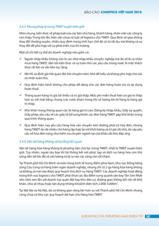 BÁO CÁO LOGISTICS VIỆT NAM 2018
141LOGISTICS VÀ THƯƠNG MẠI ĐIỆN TỬ
5.4.3. Khung pháp lý trong TMĐT xuyên biên giới
Nhìn chung, kiến thức về pháp luật của các bên chủ hàng, khách hàng, nhân viên các công ty
còn thấp; Trong khi đó, hiện vẫn chưa có luật về logistics cho TMĐT. Quy định về giao thông
thay đổi thường xuyên, nhiều quy định mang tính hạn chế đã có từ rất lâu mà không có sự
thay đổi để phù hợp với sự phát triển của thị trường.
Một số chi tiết cụ thể do doanh nghiệp nêu gồm có:
	Người nhập khẩu không còn là các nhà nhập khẩu chuyên nghiệp mà đa số là cá nhân
mua hàng TMĐT, dẫn tới kiến thức và sự tuân thủ các yêu cầu trong nước là một thách
thức rất lớn và vẫn liên tục tăng.
	Mã HS và định giá Hải quan đòi hỏi chuyên môn, khó để hiểu và không phù hợp cho các
cá nhân tuân thủ.
	Quy định hiện hành không cho phép dễ dàng cho các đơn hàng hoàn trả và áp dụng
hoàn thuế.
	Thông quan hàng trị giá tối thiểu và trị giá thấp: Mức phí miễn thuế hiện có giá trị thấp
hơn so với mặt bằng chung (các nước khác) trong khi số lượng lớn lô hàng là hàng giá
trị thấp.
	Khó khăn trong thông quan các lô hàng giá trị cao: Đăng ký nhập khẩu, Giấy ủy quyền,
Giấy phép, yêu cầu về các giấy tờ bổ sung khiến các đơn hàngTMĐT gặp khó khăn trong
quá trình thông quan.
	Quy định hiện nay yêu cầu hàng hóa vận chuyển trên đường phải có hóa đơn, nhưng
hàngTMĐT do rất nhiều chủ hàng tập hợp lại với khối lượng và trị giá rất nhỏ, do vậy yêu
cầu về hóa đơn cũng như kiểm tra chuyên ngành tại cửa khẩu rất khó đáp ứng.
5.4.4. Vận tải hàng không và hạ tầng liên quan
Vận tải hàng hóa hàng không là phương tiện chủ lực trong TMĐT, nhất là TMĐT xuyên biên
giới. Tuy nhiên, ngoài tàu bay thì hệ thống kết nối phức tạp và dịch vụ hàng hóa còn thủ
công dẫn tới tốc độ và sản lượng xử lý ra vào các cảng còn rất chậm.
Tại Thành phố Hồ Chí Minh và toàn Vùng kinh tế trọng điểm phía Nam, khu vực Đồng bằng
sông Cửu Long có hàng trăm ngàn doanh nghiệp, nhưng chỉ có 2 ga hàng hóa hàng không
và không có nơi nào được quy hoạch cho dịch vụ hàng TMĐT. Các doanh nghiệp hoạt động
trong lĩnh vực logistics cho TMĐT phải thuê các địa điểm xung quanh sân bay Tân Sơn Nhất
vốn nằm xen lẫn với doanh trại quân đội hay khu dân cư, đường giao thông kết nối rất khó
khăn, chia sẻ nhau hoặc tận dụng những khoảnh diện tích 2.000-3.000m2
.
Tại Nội Bài và Hà Nội, dù có không gian rộng lớn hơn so với Thành phố Hồ Chí Minh nhưng
cũng chưa có khu vực quy hoạch dài hạn cho hàng hóa TMĐT.
 
