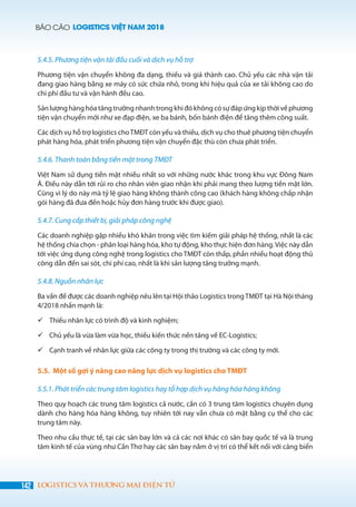 BÁO CÁO LOGISTICS VIỆT NAM 2018
142 LOGISTICS VÀ THƯƠNG MẠI ĐIỆN TỬ
5.4.5. Phương tiện vận tải đầu cuối và dịch vụ hỗ trợ
Phương tiện vận chuyển không đa dạng, thiếu và giá thành cao. Chủ yếu các nhà vận tải
đang giao hàng bằng xe máy có sức chứa nhỏ, trong khi hiệu quả của xe tải không cao do
chi phí đầu tư và vận hành đều cao.
Sản lượng hàng hóa tăng trưởng nhanh trong khi đó không có sự đáp ứng kịp thời về phương
tiện vận chuyển mới như xe đạp điện, xe ba bánh, bốn bánh điện để tăng thêm công suất.
Các dịch vụ hỗ trợ logistics choTMĐT còn yếu và thiếu, dịch vụ cho thuê phương tiện chuyển
phát hàng hóa, phát triển phương tiện vận chuyển đặc thù còn chưa phát triển.
5.4.6. Thanh toán bằng tiền mặt trong TMĐT
Việt Nam sử dụng tiền mặt nhiều nhất so với những nước khác trong khu vực Đông Nam
Á. Điều này dẫn tới rủi ro cho nhân viên giao nhận khi phải mang theo lượng tiền mặt lớn.
Cũng vì lý do này mà tỷ lệ giao hàng không thành công cao (khách hàng không chấp nhận
gói hàng đã đưa đến hoặc hủy đơn hàng trước khi được giao).
5.4.7. Cung cấp thiết bị, giải pháp công nghệ
Các doanh nghiệp gặp nhiều khó khăn trong việc tìm kiếm giải pháp hệ thống, nhất là các
hệ thống chia chọn - phân loại hàng hóa, kho tự động, kho thực hiện đơn hàng.Việc này dẫn
tới việc ứng dụng công nghệ trong logistics cho TMĐT còn thấp, phần nhiều hoạt động thủ
công dẫn đến sai sót, chi phí cao, nhất là khi sản lượng tăng trưởng mạnh.
5.4.8. Nguồn nhân lực
Ba vấn đề được các doanh nghiệp nêu lên tại Hội thảo Logistics trongTMĐT tại Hà Nội tháng
4/2018 nhấn mạnh là:
	Thiếu nhân lực có trình độ và kinh nghiệm;
	Chủ yếu là vừa làm vừa học, thiếu kiến thức nền tảng về EC-Logistics;
	Cạnh tranh về nhân lực giữa các công ty trong thị trường và các công ty mới.
5.5. Một số gợi ý nâng cao năng lực dịch vụ logistics cho TMĐT
5.5.1. Phát triển các trung tâm logistics hay tổ hợp dịch vụ hàng hóa hàng không
Theo quy hoạch các trung tâm logistics cả nước, cần có 3 trung tâm logistics chuyên dụng
dành cho hàng hóa hàng không, tuy nhiên tới nay vẫn chưa có mặt bằng cụ thể cho các
trung tâm này.
Theo nhu cầu thực tế, tại các sân bay lớn và cả các nơi khác có sân bay quốc tế và là trung
tâm kinh tế của vùng như Cần Thơ hay các sân bay nằm ở vị trí có thể kết nối với cảng biển
 
