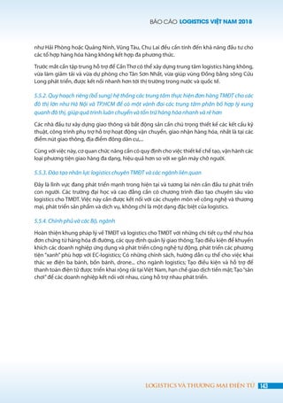 BÁO CÁO LOGISTICS VIỆT NAM 2018
143LOGISTICS VÀ THƯƠNG MẠI ĐIỆN TỬ
như Hải Phòng hoặc Quảng Ninh, Vũng Tàu, Chu Lai đều cần tính đến khả năng đầu tư cho
các tổ hợp hàng hóa hàng không kết hợp đa phương thức.
Trước mắt cần tập trung hỗ trợ để Cần Thơ có thể xây dựng trung tâm logistics hàng không,
vừa làm giảm tải và vừa dự phòng cho Tân Sơn Nhất, vừa giúp vùng Đồng bằng sông Cửu
Long phát triển, được kết nối nhanh hơn tới thị trường trong nước và quốc tế.
5.5.2. Quy hoạch riêng (bổ sung) hệ thống các trung tâm thực hiện đơn hàng TMĐT cho các
đô thị lớn như Hà Nội và TP.HCM để có một vành đai các trung tâm phân bố hợp lý xung
quanh đô thị, giúp quá trình luân chuyển và tồn trữ hàng hóa nhanh và rẻ hơn
Các nhà đầu tư xây dựng giao thông và bất động sản cần chú trọng thiết kế các kết cấu kỹ
thuật, công trình phụ trợ hỗ trợ hoạt động vận chuyển, giao nhận hàng hóa, nhất là tại các
điểm nút giao thông, địa điểm đông dân cư,...
Cùng với việc này, cơ quan chức năng cần có quy định cho việc thiết kế chế tạo, vận hành các
loại phương tiện giao hàng đa dạng, hiệu quả hơn so với xe gắn máy chở người.
5.5.3. Đào tạo nhân lực logistics chuyên TMĐT và các ngành liên quan
Đây là lĩnh vực đang phát triển mạnh trong hiện tại và tương lai nên cần đầu tư phát triển
con người. Các trường đại học và cao đẳng cần có chương trình đào tạo chuyên sâu vào
logistics cho TMĐT. Việc này cần được kết nối với các chuyên môn về công nghệ và thương
mại, phát triển sản phẩm và dịch vụ, không chỉ là một dạng đặc biệt của logistics.
5.5.4. Chính phủ và các Bộ, ngành
Hoàn thiện khung pháp lý về TMĐT và logistics cho TMĐT với những chi tiết cụ thể như hóa
đơn chứng từ hàng hóa đi đường, các quy định quản lý giao thông; Tạo điều kiện để khuyến
khích các doanh nghiệp ứng dụng và phát triển công nghệ tự động, phát triển các phương
tiện “xanh” phù hợp với EC-logistics; Có những chính sách, hướng dẫn cụ thể cho việc khai
thác xe điện ba bánh, bốn bánh, drone... cho ngành logistics; Tạo điều kiện và hỗ trợ để
thanh toán điện tử được triển khai rộng rãi tại Việt Nam, hạn chế giao dịch tiền mặt; Tạo“sân
chơi”để các doanh nghiệp kết nối với nhau, cùng hỗ trợ nhau phát triển.
 