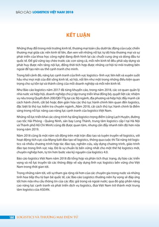 BÁO CÁO LOGISTICS VIỆT NAM 2018
144 LOGISTICS VÀ THƯƠNG MẠI ĐIỆN TỬ
KẾT LUẬN
Những thay đổi trong môi trường kinh tế, thương mại toàn cầu dưới tác động của cuộc chiến
thương mại giữa các nền kinh tế lớn, đan xen với những nỗ lực tự dô hóa thương mại và sự
phát triển của khoa học công nghệ đang định hình lại các chuỗi cung ứng và dòng đầu tư
quốc tế. Để giữ vững tay chèo trước các con sóng cả, mỗi nền kinh tế đều phải xây dựng và
phát huy được nền tảng nội lực, đồng thời tích hợp được những cơ hội từ môi trường bên
ngoài để tạo nên ưu thế cạnh tranh cho mình.
Trong bối cảnh đó, năng lực cạnh tranh của lĩnh vực logistics- lĩnh vực liên kết và xuyên suốt
hầu như mọi mặt của đời sống kinh tế, xã hội, nổi lên như một trong những điều kiện quan
trọng cho sự tồn tại và thành công của mỗi doanh nghiệp và mỗi nền kinh tế.
Như Báo cáo logistics năm 2017 đã từng khuyến cáo, trong năm 2018, các cơ quan quản lý
nhà nước và hiệp hội, doanh nghiệp chú ý tập trung triển khai đồng bộ, quyết liệt các nhiệm
vụ nêu trong Quyết định 200/QĐ-TTg tại các Bộ ngành, địa phương và hiệp hội; đẩy mạnh cải
cách hành chính, cắt bỏ hoặc đơn giản hóa các thủ tục hành chính liên quan đến logistics,
đặc biệt là thủ tục kiểm tra chuyên ngành...Năm 2018, cải cách thủ tục hành chính là điểm
sáng trong nỗ lực nâng cao năng lực cạnh tranh của logistics Việt Nam.
Những nỗ lực triển khai các công trình hạ tầng logistics trọng điểm (cảng Lạch Huyện, đường
cao tốc Hải Phòng - Quảng Ninh, sân bay Long Thành, trung tâm logistics cấp I tại Hà Nội
và Thành phố Hồ Chí Minh) cũng đã được quan tâm, nhưng cần đẩy nhanh tiến độ hơn nữa
trong năm 2019.
Năm 2018 cũng là một năm sôi động trên mặt trận đào tạo và tuyên truyền về logistics, với
hoạt động tích cực của Mạng lưới đào tạo về logistics, thông qua cuộc thi Tài năng trẻ logis-
tics và nhiều chương trình hợp tác đào tạo, nghiên cứu, xây dựng chương trình, giáo trình
đào tạo trong lĩnh vực này. Đó là sự chuẩn bị bền vững nhất cho một thế hệ logistics mới,
chuyên nghiệp hơn, tự tin hơn bước vào kỷ nguyên của logistics 4.0.
Báo cáo logistics Việt Nam năm 2018 đã tổng hợp và phân tích thực trạng, dự báo các triển
vọng và nỗ lực truyền tải các thông điệp về xây dựng lĩnh vực logistics bền vững cho Việt
Nam trong thời gian tới.
Trong những năm tới, với sự tham gia rộng rãi hơn của các chuyên gia trong nước và những
tinh hoa tiếp thu từ bạn bè quốc tế, các Báo cáo Logistics thường niên hy vọng sẽ đáp ứng
tốt hơn nữa nhu cầu thông tin của các độc giả trong và ngoài nước; qua đó góp phần nâng
cao năng lực cạnh tranh và phát triển dịch vụ logistics, đưa Việt Nam trở thành một trung
tâm logistics của ASEAN.
 