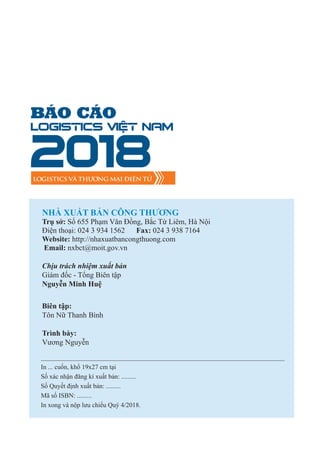 BÁO CÁO
Logistics Việt Nam
2018LOGISTICS VÀ THƯƠNG MẠI ĐIỆN TỬ
NHÀ XUẤT BẢN CÔNG THƯƠNG
Trụ sở: Số 655 Phạm Văn Đồng, Bắc Từ Liêm, Hà Nội
Điện thoại: 024 3 934 1562 Fax: 024 3 938 7164
Website: http://nhaxuatbancongthuong.com
Email: nxbct@moit.gov.vn
Chịu trách nhiệm xuất bản
Giám đốc - Tổng Biên tập
Nguyễn Minh Huệ
Biên tập:
Tôn Nữ Thanh Bình
Trình bày:
Vương Nguyễn
In ... cuốn, khổ 19x27 cm tại
Số xác nhận đăng kí xuất bản: .........
Số Quyết định xuất bản: .........
Mã số ISBN: .........
In xong và nộp lưu chiểu Quý 4/2018.
 