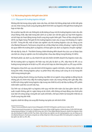 BÁO CÁO LOGISTICS VIỆT NAM 2018
17MÔI TRƯỜNG KINH DOANH DỊCH VỤ LOGISTICS
1.2. Thị trường logistics thế giới năm 2018
1.2.1. Tổng quan thị trường logistics thế giới
Những tiến bộ trong công nghệ, toàn cầu hóa, cải thiện hệ thống pháp luật và liên kết giữa
các tác nhân trong chuỗi cung ứng đang định hình lĩnh vực logistics thế giới theo hướng tích
hợp và hiện đại.
Do sự phức tạp đó nên các thống kê và đo lường về quy mô thị trường logistics toàn cầu vẫn
chưa thống nhất, đặc biệt trong bối cảnh có sự đan xen rất lớn giữa các loại hình logistics
và tích hợp các hoạt động trong chuỗi cung ứng xuyên biên giới. Theo số liệu công bố năm
2018 của Ngân hàng Thế giới thì thị trường logistics toàn cầu có quy mô khoảng 4,3 nghìn
tỷ USD1
. Trong khi đó, một số báo cáo nghiên cứu thị trường logistics của các hãng uy tín
như Market Research,Technavio công bố các số liệu thấp hơn nhiều, khoảng 1 nghìn tỷ USD,
do quan điểm thị trường dịch vụ logistics chỉ bao gồm các dịch vụ logistics chuyên nghiệp2
.
Về mặt địa lý, châu Á - Thái Bình Dương chiếm khoảng 40% doanh thu (các con số được báo
cáo bởi các công ty nghiên cứu thị trường khác nhau dao động trong khoảng 35-46%).
Về thành phần các dịch vụ cấu thành thì vận tải chiếm tới 60% doanh thu logistics toàn cầu.
Về thị trường dịch vụ logistics thì hiện nay chủ yếu là dịch vụ 3PL, tiếp theo là 4PL và xu
hướng trong tương lai sẽ là dịch vụ 5PL với sự tích hợp các đơn hàng dịch vụ 3PL quy mô lớn.
Về logistics theo lĩnh vực của nền kinh tế thì logistics ngành chế biến, chế tạo hiện chiếm tỷ
trọng lớn nhất, nhưng logistics phục vụ phân khúc tiêu dùng cuối cùng sẽ có tỷ trọng lớn
nhất trong tương lai gần.
Sự tăng trưởng nhanh chóng của thương mại điện tử và ngành công nghiệp tự động hóa là
những yếu tố chính thúc đẩy thị trường logistics toàn cầu trong những năm gần đây. Đầu
tư đổi mới công nghệ trong logistics tập trung vào thiết bị xử lý vật liệu tự động, GPS, phần
mềm kiểm soát kho và sinh trắc học.
Các lĩnh vực sử dụng dịch vụ logistics trên quy mô lớn trên toàn cầu bao gồm: bán lẻ, sản
xuất, truyền thông, giải trí, ngân hàng và tài chính, viễn thông và hoạt động của chính phủ
(các tiện ích công cộng), trong đó sản xuất (chế biến, chế tạo) chiếm tỷ trọng lớn nhất do có
chuỗi cung ứng dài nhất.
Logistics dưới tác động của xung đột thương mại giữa các nền kinh tế lớn
1
https://www.worldbank.org/en/news/infographic/2018/07/24/logistics-performance-index-2018
2
Theo Armstrong & Associates, Inc. Databases tính toán số liệu từ IMF logistics chiếm khoảng 10,9% GDP thế giới,
tương đương khoảng 7,5-8 nghìn tỷ USD trong năm 2016. Theo Allied Market Research, doanh thu logistics toàn
cầu vào khoảng 8-9 nghìn tỷ USD. Tuy nhiên, một số báo cáo nghiên cứu thị trường logistics của các hãng uy tín
như Market Research,Technavio công bố các số liệu thấp hơn nhiều do quan điểm thị trường dịch vụ logistics chỉ
bao gồm các dịch vụ 3PL, 4PL.
 