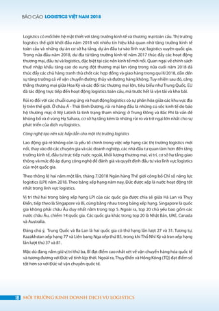 BÁO CÁO LOGISTICS VIỆT NAM 2018
18 MÔI TRƯỜNG KINH DOANH DỊCH VỤ LOGISTICS
Logistics có mối liên hệ mật thiết với tăng trưởng kinh tế và thương mại toàn cầu. Thị trường
logistics thế giới khởi đầu năm 2018 với nhiều tín hiệu khả quan nhờ tăng trưởng kinh tế
toàn cầu và những dự án cơ sở hạ tầng, dự án đầu tư vào lĩnh vực logistics xuyên quốc gia.
Trong nửa đầu năm 2018, dư địa từ tăng trưởng kinh tế năm 2017 thúc đẩy các hoạt động
thương mại, đầu tư và logistics, đặc biệt tại các nền kinh tế mới nổi. Quan ngại về chính sách
thuế nhập khẩu tăng cao do xung đột thương mại lan rộng trong nửa cuối năm 2018 đã
thúc đẩy các chủ hàng tranh thủ chốt các hợp đồng và giao hàng trong quí II/2018, dẫn đến
sự tăng trưởng cả về vận chuyển đường thủy và đường hàng không. Tuy nhiên sau đó, căng
thẳng thương mại giữa Hoa Kỳ và các đối tác thương mại lớn, tiêu biểu như Trung Quốc, EU
đã tác động trực tiếp đến hoạt động logistics toàn cầu, mà trước hết là vận tải và kho bãi.
Rủi ro đối với các chuỗi cung ứng và hoạt động logistics có sự phân hóa giữa các khu vực địa
lý trên thế giới. Ở châu Á - Thái Bình Dương, rủi ro hàng đầu là những cú sốc kinh tế do bảo
hộ thương mại; ở Mỹ Latinh là tình trạng tham nhũng; ở Trung Đông và Bắc Phi là vấn đề
khủng bố và ở vùng Hạ Sahara, cơ sở hạ tầng kém là những rủi ro và trở ngại lớn nhất cho sự
phát triển của dịch vụ logistics.
Công nghệ tạo nên sức hấp dẫn cho một thị trường logistics
Lao động giá rẻ không còn là yếu tố chính trong việc xếp hạng các thị trường logistics mới
nổi, thay vào đó các chuyên gia và các doanh nghiệp, các nhà đầu tư quan tâm hơn đến tăng
trưởng kinh tế, đầu tư trực tiếp nước ngoài, khối lượng thương mại, vị trí, cơ sở hạ tầng giao
thông và mức độ áp dụng công nghệ để đánh giá và quyết định đầu tư vào lĩnh vực logistics
của một quốc gia.
Theo thông lệ hai năm một lần, tháng 7/2018 Ngân hàng Thế giới công bố Chỉ số năng lực
logistics (LPI) năm 2018. Theo bảng xếp hạng năm nay, Đức được xếp là nước hoạt động tốt
nhất trong lĩnh vực logistics.
Vị trí thứ hai trong bảng xếp hạng LPI của các quốc gia được chia sẻ giữa Hà Lan và Thụy
Điển, tiếp theo là Singapore và Bỉ, cũng bằng nhau trong bảng xếp hạng. Singapore là quốc
gia không phải châu Âu duy nhất nằm trong top 5. Ngoài ra, top 20 chủ yếu bao gồm các
nước châu Âu, chiếm 14 quốc gia. Các quốc gia khác trong top 20 là Nhật Bản, UAE, Canada
và Australia.
Đáng chú ý, Trung Quốc và Ba Lan là hai quốc gia có thứ hạng lần lượt 27 và 31. Tương tự,
Kazakhstan xếp hạng 77 và Liên bang Nga xếp thứ 85, trong khi Thổ Nhĩ Kỳ và Iran xếp hạng
lần lượt thứ 37 và 81.
Mặc dù đang nắm giữ vị trí thứ ba, Bỉ đạt điểm cao nhất xét về vận chuyển hàng hóa quốc tế
và tương đương với Đức về tính kịp thời. Ngoài ra, Thụy Điển và Hồng Kông (TQ) đạt điểm số
tốt hơn so với Đức về vận chuyển quốc tế.
 