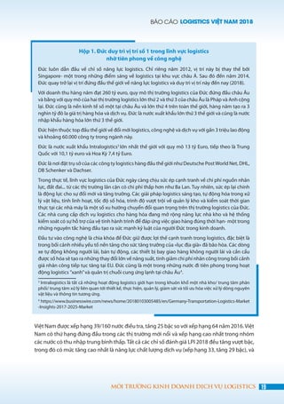 BÁO CÁO LOGISTICS VIỆT NAM 2018
19MÔI TRƯỜNG KINH DOANH DỊCH VỤ LOGISTICS
Hộp 1. Đức duy trì vị trí số 1 trong lĩnh vực logistics
nhờ tiên phong về công nghệ
Đức luôn dẫn đầu về chỉ số năng lực logistics. Chỉ riêng năm 2012, vị trí này bị thay thế bởi
Singapore- một trong những điểm sáng về logistics tại khu vực châu Á. Sau đó đến năm 2014,
Đức quay trở lại vị trí đứng đầu thế giới về năng lực logistics và duy trì vị trí này đến nay (2018).
Với doanh thu hàng năm đạt 260 tỷ euro, quy mô thị trường logistics của Đức đứng đầu châu Âu
và bằng với quy mô của hai thị trường logistics lớn thứ 2 và thứ 3 của châu Âu là Pháp và Anh cộng
lại. Đức cũng là nền kinh tế số một tại châu Âu và lớn thứ 4 trên toàn thế giới, hàng năm tạo ra 3
nghìn tỷ đô la giá trị hàng hóa và dịch vụ. Đức là nước xuất khẩu lớn thứ 3 thế giới và cũng là nước
nhập khẩu hàng hóa lớn thứ 3 thế giới.
Đức hiện thuộc top đầu thế giới về đổi mới logistics, công nghệ và dịch vụ với gần 3 triệu lao động
và khoảng 60.000 công ty trong ngành này.
Đức là nước xuất khẩu Intralogistics3
lớn nhất thế giới với quy mô 13 tỷ Euro, tiếp theo là Trung
Quốc với 10,1 tỷ euro và Hoa Kỳ 7,4 tỷ Euro.
Đức là nơi đặt trụ sở của các công ty logistics hàng đầu thế giới như Deutsche PostWorld Net, DHL,
DB Schenker và Dachser.
Trong thực tế, lĩnh vực logistics của Đức ngày càng chịu sức ép cạnh tranh về chi phí nguồn nhân
lực, đất đai... từ các thị trường lân cận có chi phí thấp hơn như Ba Lan. Tuy nhiên, sức ép lại chính
là động lực cho sự đổi mới và tăng trưởng. Các giải pháp logistics sáng tạo, tự động hóa trong xử
lý vật liệu, tính linh hoạt, tốc độ số hóa, trình độ vượt trội về quản lý kho và kiểm soát thời gian
thực tại các nhà máy là một số xu hướng chuyển đổi quan trọng trên thị trường logistics của Đức.
Các nhà cung cấp dịch vụ logistics cho hàng hóa đang mở rộng năng lực nhà kho và hệ thống
kiểm soát có sự hỗ trợ của vệ tinh hành trình để đáp ứng việc giao hàng đúng thời hạn- một trong
những nguyên tắc hàng đầu tạo ra sức mạnh kỷ luật của người Đức trong kinh doanh.
Đầu tư vào công nghệ là chìa khóa để Đức giữ được lợi thế cạnh tranh trong logistics, đặc biệt là
trong bối cảnh nhiều yếu tố nền tảng cho sức tăng trưởng của «lục địa già» đã bão hòa. Các dòng
xe tự động không người lái, bán tự động, các thiết bị bay giao hàng không người lái và cần cẩu
được số hóa sẽ tạo ra những thay đổi lớn về năng suất, tinh giảm chi phí nhân công trong bối cảnh
giá nhân công tiếp tục tăng tại EU. Đức cũng là một trong những nước đi tiên phong trong hoạt
động logistics ”xanh”và quản trị chuỗi cung ứng lạnh tại châu Âu4
.
3
Intralogistics là tất cả những hoạt động logistics giới hạn trong khuôn khổ một nhà kho/ trung tâm phân
phối/ trung tâm xử lý liên quan tới thiết kế, thực hiện, quản lý, giám sát và tối ưu hóa việc xử lý dòng nguyên
vật liệu và thông tin tương ứng.
4
  https://www.businesswire.com/news/home/20180103005485/en/Germany-Transportation-Logistics-Market
-Insights-2017-2025-Market
Việt Nam được xếp hạng 39/160 nước điều tra, tăng 25 bậc so với xếp hạng 64 năm 2016.Việt
Nam có thứ hạng đứng đầu trong các thị trường mới nổi và xếp hạng cao nhất trong nhóm
các nước có thu nhập trung bình thấp. Tất cả các chỉ số đánh giá LPI 2018 đều tăng vượt bậc,
trong đó có mức tăng cao nhất là năng lực chất lượng dịch vụ (xếp hạng 33, tăng 29 bậc), và
 
