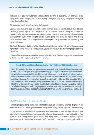 BÁO CÁO LOGISTICS VIỆT NAM 2018
20 MÔI TRƯỜNG KINH DOANH DỊCH VỤ LOGISTICS
Hộp 2. Công nghệ đang đưa các nhà máy trở về gần các thị trường tiêu thụ
HãngsảnxuấtgiàythểthaolớnAdidasđãvậnhànhxưởngsảnxuấttốcđộcaoSpeedfactory
mới tại Đức. Theo truyền thống, giày dép thường gia công ở các thị trường có chi phí nhân
công rẻ như châu Á, châu Phi, sau đó được dán nhãn mác và phân phối đến các thị trường
có thu nhập cao tại châu Âu và Bắc Mỹ. Tuy nhiên, với sự xuất hiện của các robot thế hệ
mới thay thế nhân công, hoạt động sản xuất sẽ di chuyển trở lại các thị trường tiêu dùng
cuối cùng, ngay cả khi đó là một trong những nền kinh tế có chi phí cao nhất trên thế giới.
Các công ty sản xuất lớn của Hoa Kỳ như GE, Caterpillar, Mars và Kangol cũng có xu hướng
chuyển hoạt động sản xuất công nghệ cao về nước, một mặt do ưu đãi thuế thu nhập
doanh nghiệp, mặt khác do các chính sách phát triển và bảo hộ công nghệ cao tại Hoa Kỳ.
khả năng theo dõi, truy xuất hàng hoá (xếp hạng 34, tăng 41 bậc). Điều này phản ánh thực
trạng về cải thiện năng lực của doanh nghiệp thông qua ứng dụng công nghệ thông tin
trong lĩnh vực logistics.
Các xu hướng chính về logistics trong thời gian tới
Sự phát triển mạnh mẽ của công nghệ trong lĩnh vực logistics không chỉ làm thay đổi các
danh mục dịch vụ logistics mà còn phân bổ lại các khu vực sản xuất thông qua sự thay đổi
của các chuỗi cung ứng.Tự động hóa cải tiến, tin học hóa và in 3D sẽ thay thế dần hoạt động
sản xuất thâm dụng nhân công tại các thị trường đang phát triển, thế hệ nhà kho thông
minh, tiết kiệm diện tích... cũng sẽ đưa hoạt động kho bãi quay trở lại các thị trường tiêu
dùng cuối cùng.
Các hoạt động đầu tư vào cơ sở hạ tầng logistics toàn cầu và tiến bộ trong lĩnh vực công
nghệ thông tin và vận tải sẽ tiếp tục là các yếu tố chủ yếu dẫn dắt thị trường logistics trong
năm 2019.
Những nỗ lực áp dụng các giải pháp logistics, đặc biệt là tại EU được kỳ vọng sẽ tạo ra những
phân khúc mới trong thị trường dịch vụ logistics.
1.2.2. Thị trường dịch vụ logistics trên thế giới
Thị trường logistics đang chứng kiến ​​sự phát triển của các gói dịch vụ tích hợp để phục vụ tốt
hơn nhu cầu của cả chủ hàng và người tiêu dùng, qua đó nâng cao hiệu quả của chuỗi cung ứng.
Do xây dựng cơ sở hạ tầng cho logistics được thực hiện nhờ quá trình mở rộng vốn và sự phát
triển nhanh chóng của khoa học công nghệ nên các doanh nghiệp có xu hướng tăng thuê
ngoài các dịch vụ logistics để giảm chi phí hoạt động và đầu tư. Hơn nữa, dịch vụ logistics
thuê ngoài và các dịch vụ liên quan đến chuỗi cung ứng do các nhà cung cấp dịch vụ 3PL và
 