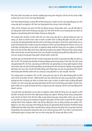 BÁO CÁO LOGISTICS VIỆT NAM 2018
21MÔI TRƯỜNG KINH DOANH DỊCH VỤ LOGISTICS
4PL thực hiện cho phép các doanh nghiệp tập trung vào năng lực cốt lõi của họ, thay vì đầu
tư dàn trải và rủi ro cho các hoạt động khác.
Trên thị trường thế giới, sự thay đổi về khả năng vận chuyển và nhu cầu tăng đã giúp các nhà
cung cấp dịch vụ logistics 3PL liên tục tăng doanh thu trong 3 năm trở lại đây.
Năm 2018, thương mại quốc tế khá sôi động trong 6 tháng đầu năm, sau đó bắt đầu bị
tác động bởi chiến tranh thương mại giữa các nền kinh tế lớn và xu hướng bảo hộ. Dịch vụ
logistics cũng không thể tránh được những tác động đó.
Thị trường 3PL dự kiến ​​sẽ tiến triển khi các nhà cung cấp dịch vụ đang hướng tới việc sử
dụng các dịch vụ thanh toán cước và dịch vụ kiểm toán tự động để giảm chi phí. Các nhà
cung cấp này đang đạt được lợi thế cạnh tranh bằng cách giảm chi phí vốn, giảm thiểu rủi ro,
quản lý hàng tồn kho và tập trung vào năng lực cốt lõi của hoạt động kinh doanh của họ. Sự
xuất hiện của Big Data và các dịch vụ logistics được thiết kế riêng cho các ngành cụ thể dự
kiến ​​sẽ là yếu tố thúc đẩy chính thúc đẩy tăng trưởng của ngành. Những nỗ lực tăng cường
kiểm soát nội bộ và toàn bộ hành trình chu chuyển của dòng hàng đã thúc đẩy dịch vụ 3PL
của các công ty trung gian (bao gồm cả bán buôn và bán lẻ).
Sự phức tạp và những đòi hỏi tối ưu hóa trong quản lý chuỗi cung ứng thúc đẩy các dịch vụ
4PL và 5PL. Thị trường này dự kiến sẽ tăng trưởng mạnh trong vòng 5 năm tới. Các nhà cung
cấp giải pháp 5PL tổ chức, xây dựng và triển khai các giải pháp và công nghệ logistics khác
nhau thay mặt các bên ký kết hợp đồng. Họ thường liên kết với doanh nghiệp công nghệ để
đạt được các mục tiêu chi phí tối thiểu bằng cách tổng hợp các yêu cầu giải pháp 3PL thành
khối lượng lớn để đàm phán với các công ty cung cấp dịch vụ vận chuyển, kho bãi.
Thị trường dịch vụ logistics 3PL và 4PL (trong đó chủ yếu là 3PL) đạt khoảng 800 tỷ USD
năm 2018 và dự kiến sẽ trên 1.000 tỷ USD vào năm 2022 khi các nhà cung cấp dịch vụ đang
hướng tới việc sử dụng các dịch vụ thanh toán cước và dịch vụ kiểm toán tự động để giảm
chi phí. Các nhà cung cấp này đang đạt được lợi thế cạnh tranh bằng cách giảm chi phí vốn,
giảm thiểu rủi ro, quản lý hàng tồn kho và tập trung vào năng lực cốt lõi của hoạt động kinh
doanh của họ.
Sự xuất hiện của Big Data và các dịch vụ logistics được thiết kế riêng cho các ngành cụ thể
dự kiến ​​sẽ là yếu tố chính thúc đẩy tăng trưởng của ngành. Những nỗ lực tăng cường kiểm
soát nội bộ và hành trình đã thúc đẩy sự gia tăng trong gia công phần mềm của các dịch
vụ này bởi các công ty thị trường trung gian (bao gồm cả bán buôn và bán lẻ) để vượt qua
những thách thức logistics. Điều này đã tạo động lực cho sự tăng trưởng của ngành 3PL.
Ngoài ra, các nhà cung cấp chính đang áp dụng các giải pháp Quản lý Quan hệ Khách hàng
(CRM) dựa trên điện toán đám mây để tăng cường mối quan hệ giữa nhà cung cấp và khách
hàng bằng cách tăng khả năng theo dõi, truy xuất trong quy trình. Tuy nhiên, suy thoái kinh
tế đang làm giảm sự quan tâm của các nhà cung cấp 3PL trong việc đầu tư vốn.
 