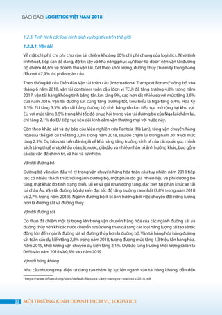 BÁO CÁO LOGISTICS VIỆT NAM 2018
22 MÔI TRƯỜNG KINH DOANH DỊCH VỤ LOGISTICS
1.2.3. Tình hình các loại hình dịch vụ logistics trên thế giới
1.2.3.1. Vận tải
Về mặt chi phí, chi phí cho vận tải chiếm khoảng 60% chi phí chung của logistics. Nhờ tính
linh hoạt, tiếp cận dễ dàng, độ tin cậy và khả năng phục vụ“door-to-door”nên vận tải đường
bộ chiếm 44,6% về doanh thu vận tải. Xét theo khối lượng, đường thủy chiếm tỷ trọng hàng
đầu với 47,9% thị phần toàn cầu.
Theo thống kê của Diễn đàn Vận tải toàn cầu (International Transport Forum)5
công bố vào
tháng 6 năm 2018, vận tải container toàn cầu (đơn vị TEU) đã tăng trưởng 4,8% trong năm
2017, vận tải hàng không tính bằng tấn.km tăng 9%, cao hơn rất nhiều so với mức tăng 3,8%
của năm 2016. Vận tải đường sắt cũng tăng trưởng tốt, tiêu biểu là Nga tăng 6,4%, Hoa Kỳ
5,3%, EU tăng 3,5%. Vận tải bằng đường bộ tính bằng tấn.km tiếp tục mở rộng tại khu vực
EU với mức tăng 3,5% trong khi tốc độ phục hồi trong vận tải đường bộ của Nga lại chậm lại,
chỉ tăng 2,1% do EU tiếp tục kéo dài lệnh cấm vận thương mại với nước này.
Còn theo khảo sát và dự báo của Viện nghiên cứu Panteia (Hà Lan), tổng vận chuyển hàng
hóa của thế giới có thể tăng 3,3% trong năm 2018, sau đó chậm lại trong năm 2019 với mức
tăng 2,3%. Dự báo dựa trên đánh giá về khả năng tăng trưởng kinh tế của các quốc gia, chính
sách tăng thuế nhập khẩu của các nước, giá dầu và nhiều nhân tố ảnh hưởng khác, bao gồm
cả các vấn đề chính trị, xã hội và tự nhiên.
Vận tải đường bộ
Đường bộ vẫn dẫn đầu về tỷ trọng vận chuyển hàng hóa toàn cầu tuy nhiên năm 2018 tiếp
tục có nhiều thách thức với ngành đường bộ, một phần do giá nhiên liệu và phí đường bộ
tăng, mặt khác do tình trạng thiếu lái xe và giá nhân công tăng, đặc biệt tại phân khúc xe tải
tại châu Âu.Vận tải đường bộ dự kiến đạt tốc độ tăng trưởng cao nhất (3,8% trong năm 2018
và 2,7% trong năm 2019). Ngành đường bộ ít bị ảnh hưởng bởi việc chuyển đổi năng lượng
hơn là đường sắt và đường thủy.
Vận tải đường sắt
Do than đá chiếm một tỷ trọng lớn trong vận chuyển hàng hóa của các ngành đường sắt và
đường thủy nên khi các nước chuyển từ sử dụng than đá sang các loại năng lượng tái tạo sẽ tác
động lớn đến ngành đường sắt và đường thủy hơn là đường bộ.Vận tải hàng hóa bằng đường
sắt toàn cầu dự kiến tăng 2,8% trong năm 2018, tương đương mức tăng 1,3 triệu tấn hàng hóa.
Năm 2019, khối lượng vận chuyển dự kiến tăng 2,1%. Dự báo tăng trưởng khối lượng sà lan là
0,6% vào năm 2018 và 0,3% vào năm 2019.
Vận tải hàng không
Nhu cầu thương mại điện tử đang tạo thêm áp lực lên ngành vận tải hàng không, dẫn đến
5
https://www.itf-oecd.org/sites/default/files/docs/key-transport-statistics-2018.pdf
 