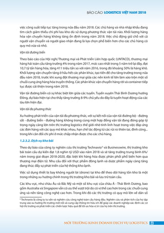 BÁO CÁO LOGISTICS VIỆT NAM 2018
23MÔI TRƯỜNG KINH DOANH DỊCH VỤ LOGISTICS
việc công suất tiếp tục tăng trong nửa đầu năm 2018. Các chủ hàng và nhà nhập khẩu đang
tìm cách giảm thiểu chi phí lưu kho dù sử dụng phương thức vận tải nào. Khối lượng hàng
hóa vận chuyển hàng không tăng ổn định trong năm 2018. Việc chủ động giữ chỗ với cả
người vận chuyển và người giao nhận đang là lựa chọn phổ biến hơn cho các chủ hàng có
quy mô vừa và nhỏ.
Vận tải đường biển
Theo báo cáo của Hội nghị Thương mại và Phát triển Liên hợp quốc (UNTACD), thương mại
hàng hải toàn cầu tăng trưởng 4% trong năm 2017, mức cao nhất trong 5 năm trở lại đây, đạt
10,7 tỷ tấn hàng hóa, tăng 411 triệu tấn so với năm 2016, trong đó khoảng 50% là hàng khô.
Khối lượng vận chuyển tăng ở hầu hết các phân khúc, tạo tiền đề cho tăng trưởng trong nửa
đầu năm 2018, trước khi xung đột thương mại giữa các nền kinh tế lớn làm xáo trộn một số
chuỗi cung ứng hàng hóa truyền thống. Các phân khúc vận chuyển hàng rời và container tiếp
tục được cải thiện trong năm 2018.
Vận tải đường biển có sự khác biệt lớn giữa các tuyến. Tuyến xuyên Thái Bình Dương hướng
Đông, dự báo hiện tại cho thấy tăng trưởng 8-9% chủ yếu do đây là tuyến hoạt động của các
tàu lớn hiện đại.
Vận tải đa phương thức
Xu hướng phát triển của vận tải đa phương thức, với sự kết nối của vận tải đường bộ - đường
sắt - đường biển - đường hàng không trong cùng một hợp đồng vận tải đang đóng góp tỷ
trọng ngày càng lớn trên thị trường logistics thế giới nhờ tính linh hoạt trong việc đáp ứng
các đơn hàng với các quy mô khác nhau, hạn chế tác động từ các rủi ro thiên tai, đình công...
trong khi cân đối chi phí ở mức chấp nhận được cho các chủ hàng.
1.2.3.2. Dịch vụ kho bãi
Theo dự báo của công ty nghiên cứu thị trường Technavio6
và Businesswire, thị trường kho
bãi toàn cầu dự kiến đạt 1,8 nghìn tỷ USD vào năm 2018 và sẽ tăng trưởng trung bình 6%/
năm trong giai đoạn 2018-2020, đặc biệt khi hàng hóa được phân phối phổ biến hơn qua
thương mại điện tử. Nhu cầu đối với thực phẩm đông lạnh và dược phẩm ngày càng tăng
đang thúc đẩy sự phát triển của hệ thống kho lạnh.
Việc sử dụng thiết bị bay không người lái (drone) tại kho để theo dõi hàng tồn kho là một
trong những xu hướng chính trong thị trường kho bãi và lưu trữ toàn cầu.
Các khu vực, như châu Âu và Bắc Mỹ và một số khu vực của châu Á - Thái Bình Dương, bao
gồm Australia và Singapore vẫn có ưu thế vượt trội do có vị thế cao hơn trong các chuỗi cung
ứng và nền tảng công nghệ cao hơn. Trong khi đó các thị trường có quy mô lớn về dân số
6
Technavio là công ty tư vấn và nghiên cứu công nghệ toàn cầu hàng đầu. Nghiên cứu và phân tích của họ tập
trung vào xu hướng thị trường mới nổi và cung cấp thông tin hữu ích để giúp các doanh nghiệp xác định các cơ
hội thị trường và phát triển các chiến lược hiệu quả để tối ưu hóa vị trí của họ trên thị trường.
 
