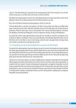 BÁO CÁO LOGISTICS VIỆT NAM 2018
25MÔI TRƯỜNG KINH DOANH DỊCH VỤ LOGISTICS
châu Á - Thái Bình Dương. Trung Quốc là thị trường logistics lớn nhất trong khu vực do dân
số lớn trong nước và sự hiện diện của nhiều cơ sở sản xuất lớn.
Bắc Mỹ là thị trường logistics lớn thứ hai. Hoạt động thương mại giữa châu Mỹ và châu Âu là
động lực chính cho sự tăng trưởng của thị trường trong khu vực này.
Đức, Anh và Pháp là những thị trường logistics chính tại châu Âu.
Về hoạt động đầu tư vào lĩnh vực logistics, Ấn Độ và Trung Quốc vẫn tiếp tục là điểm đến
quan trọng trong năm 2018. Việt Nam dẫn đầu nhóm thứ hai tiếp theo sau là UAE, Brazil và
Indonesia. Một số nước khác cũng có những tiến triển trong hoạt động logistics như Nam
Phi, Malaysia, Thổ Nhĩ Kỳ, Philippines, Thái Lan, Myanmar, Kenya, Ai Cập và Bangladesh.
Trong khi đó, một số nước gặp khó khăn trong việc thu hút đầu tư vào lĩnh vực logistics như
Ả rập Xê út, Mexico và Nigeria. Thành công của Olympic 2018 đã giúp Nga khắc phục một số
khó khăn về thu hút đầu tư vào cơ sở hạ tầng, trước đó nước này gặp nhiều trở ngại trong
thu hút đầu tư do lệnh cấm vận kéo dài của EU.
1.2.5. Hoạt động của một số doanh nghiệp dịch vụ logistics lớn trên thế giới
Trong khi thị trường logistics toàn cầu tiếp tục bùng nổ, sự cạnh tranh giữa các doanh nghiệp
lớn cũng ngày càng gay gắt hơn bao giờ hết. Ngoài áp lực cạnh tranh, họ còn phải đối mặt
với những thách thức lớn như sự hạn chế về không gian kho bãi, chi phí hoạt động tăng và
các quy định về an toàn giao thông, an toàn lao động và bảo vệ môi trường đang ngày càng
được quan tâm hơn ở không chỉ các nước phát triển.
Để duy trì vị thế trong ngành, các doanh nghiệp dịch vụ logistics hàng đầu trên thế giới đã
không ngừng mở rộng sự hiện diện của họ trên các khu vực khác nhau, tăng cường dịch vụ
và phát triển kinh doanh. Dự báo những doanh nghiệp dịch vụ logistics hàng đầu sẽ vẫn là
những người dẫn dắt thị trường trong những năm tới. Trong khi đó, việc giới thiệu các giải
pháp logistics xanh và mở rộng các hiệp định thương mại tự do trên toàn thế giới có thể tạo
ra những doanh nghiệp mang lại lợi nhuận cao hơn những doanh nghiệp dịch vụ logistics
hàng đầu này trong tương lai.
 