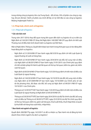 BÁO CÁO LOGISTICS VIỆT NAM 2018
27MÔI TRƯỜNG KINH DOANH DỊCH VỤ LOGISTICS
trong những công ty logistics lớn của Trung Quốc - để sở hữu 10% cổ phần của công ty này;
hay JD.com đã bán 18,6% cổ phần của mình để lấy 2,5 tỷ USD đầu tư vào công ty logistics
Beijing Jingbangda Trade Co.
1.3. Pháp luật, chính sách về logistics
1.3.1. Pháp luật về logistics
* Các văn bản mới
Trong năm 2017-2018, thay đổi quan trọng liên quan đến dịch vụ logistics là sự ra đời của
Nghị định số 163/2017/NĐ-CP (thay thế Nghị định 140/2007 NĐ-CP) quy định chi tiết Luật
Thương mại về điều kiện kinh doanh dịch vụ logistics tại Việt Nam.
Một số Nghị định, Thông tư, Quyết định được ban hành trong thời gian qua có tác động đến
hoạt động dịch vụ logistics:
˗	 Nghị định số 31/2018/NĐ-CP ban hành ngày 08/3/2018 quy định chi tiết Luật Quản lý
ngoại thương về xuất xứ hàng hóa;
˗	 Nghị định số 59/2018/NĐ-CP ban hành ngày 20/4/2018 sửa đổi, bổ sung một số điều
của Nghị định số 08/2015/NĐ-CP ban hành ngày 21/01/2015 của Chính phủ quy định
chi tiết và biện pháp thi hành Luật Hải quan về thủ tục hải quan, kiểm tra, giám sát, kiểm
soát hải quan;
˗	 Nghị định số 69/2018/NĐ-CP ban hành ngày 15/5/2018 quy định chi tiết một số điều của
Luật Quản lý ngoại thương;
˗	 Nghị định số 144/2018/NĐ-CP ban hành ngày 16/10/2018 sửa đổi, bổ sung một số điều
của Nghị định số 87/2009/NĐ-CP ban hành ngày 19/10/2009 của Chính phủ về vận
tải đa phương thức, đã được sửa đổi, bổ sung tại Nghị định số 89/2011/NĐ-CP ngày
10/10/2011 của Chính phủ.
˗	 Thông tư số 12/2018/TT-BCT ban hành ngày 15/6/2018 quy định chi tiết một số điều của
Luật Quản lý ngoại thương và Nghị định số 69/2018/NĐ-CP;
˗	 Thông tư số 39/2018/TT-BTC ban hành ngày 20/4/2018 của BộTài chính sửa đổi, bổ sung
một số điều tại Thông tư số 38/2015/TT-BTC ngày 25/3/2018 của Bộ Tài chính quy định
về thủ tục hải quan, kiểm tra, giám sát hải quan, thuế xuất khẩu, thuế nhập khẩu và quản
lý thuế đối với hàng hóa xuất khẩu, nhập khẩu.
* Ban hành mã ngành về logistics
Quyết định 200/QĐ-TTg ngày 14/2/2017 có đề ra nhiệm vụ “Ban hành mã số đăng ký kinh
doanh theo nhóm ngành cho dịch vụ logistics”.
 