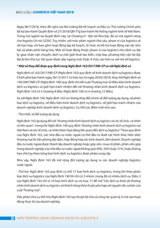 BÁO CÁO LOGISTICS VIỆT NAM 2018
28 MÔI TRƯỜNG KINH DOANH DỊCH VỤ LOGISTICS
Ngày 06/7/2018, theo đề nghị của Bộ trưởng Bộ Kế hoạch và Đầu tư, Thủ tướng Chính phủ
đã ký ban hành Quyết định số 27/2018/QĐ-TTg ban hành Hệ thống ngành kinh tế Việt Nam.
Trong mã ngành tại Quyết định này, tại Chương H - Vận tải Kho bãi, đã có mã ngành riêng
cho logistics là mã 52292. Tuy nhiên, với mức phân ngành khá sâu, phạm vi của logistics sẽ
rất hạn hẹp, chỉ bao gồm hoạt động lập kế hoạch, tổ chức và hỗ trợ hoạt động vận tải, kho
bãi và phân phối hàng hóa. Một số hoạt động thuộc phạm vi của logistics như dịch vụ đại
lý, giao nhận vận chuyển; dịch vụ môi giới thuê tàu biển, máy bay, phương tiện vận tải bộ;
đại lý làm thủ tục hải quan được xếp ngang mức hoặc ở mức cao hơn so với mã về logistics.
* Một số thay đổi được quy định trong Nghị định 163/2017/NĐ-CP so với Nghị định cũ
Nghị định số 163/2017/NĐ-CP (Nghị định 163) quy định về kinh doanh dịch vụ logistics được
Chính phủ ban hành ngày 30/12/2017 có hiệu lực từ ngày 20/02/2018, thay thế Nghị định số
140/2007/NĐ-CP (Nghị định 140) quy định chi tiết Luật Thương mại về điều kiện kinh doanh
dịch vụ logistics và giới hạn trách nhiệm đối với thương nhân kinh doanh dịch vụ logistics.
Nghị định 163 có 3 chương 8 điều (Nghị định 140 có 4 chương 12 điều).
So với Nghị định 140, Nghị định 163 có những thay đổi chính về đối tượng áp dụng, về phân
loại dịch vụ logistics, về điều kiện kinh doanh dịch vụ logistics, về giới hạn trách nhiệm của
doanh nghiệp kinh doanh dịch vụ logistics. Cụ thể các điểm mới như sau:
- Thứ nhất, về đối tượng áp dụng
Nghị định 163 ápdụngđốivới“thươngnhânkinhdoanhdịchvụlogisticsvàcáctổchức,cánhân
có liên quan”, trong khi Nghị định 140 quy định “thương nhân kinh doanh dịch vụ logistics tại
Việt Nam và các tổ chức, cá nhân khác hoạt động liên quan đến dịch vụ logistics”. Theo quy định
của Nghị định 163, các nhà đầu tư nước ngoài có thể đầu tư dưới các hình thức hiện diện
thương mại là:Văn phòng đại diện, hợp đồng hợp tác kinh doanh, liên doanh. Doanh nghiệp
đầu tư nước ngoài được thành lập doanh nghiệp hoặc góp vốn, mua cổ phần, phần vốn góp
trong doanh nghiệp của nhà đầu tư nước ngoài không quá 49%, 50% hoặc 51%, hoặc không
hạn chế tùy theo từng loại hình dịch vụ logistics được phép cung cấp
Như vậy, Nghị định 163 đã mở rộng đối tượng áp dụng ra các doanh nghiệp logistics
nước ngoài.
- Thứ hai, Nghị định 163 quy định cụ thể 17 loại hình dịch vụ logistics, trong khi theo phân
loại dịch vụ logistics của Nghị định 140 thì chỉ có 3 nhóm, trong đó có nhiều dịch vụ. Điều 3
của Nghị định 163 chỉ ra 16 loại hình dịch vụ và mục 17 để mở “Các dịch vụ khác do thương
nhân kinh doanh dịch vụ logistics và khách hàng thỏa thuận phù hợp với nguyên tắc cơ bản của
Luật Thương mại”.
Việc phân chia cụ thể như Nghị định 163 tạo thuận lợi cho cả công tác quản lý vĩ mô vào hoạt
động thực tế của doanh nghiệp.
 
