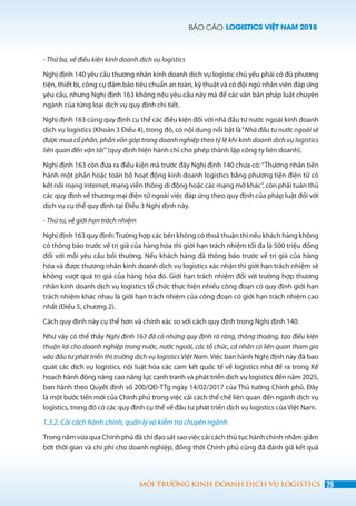 BÁO CÁO LOGISTICS VIỆT NAM 2018
29MÔI TRƯỜNG KINH DOANH DỊCH VỤ LOGISTICS
- Thứ ba, về điều kiện kinh doanh dịch vụ logistics
Nghị định 140 yêu cầu thương nhân kinh doanh dịch vụ logistic chủ yếu phải có đủ phương
tiện, thiết bị, công cụ đảm bảo tiêu chuẩn an toàn, kỹ thuật và có đội ngũ nhân viên đáp ứng
yêu cầu, nhưng Nghị định 163 không nêu yêu cầu này mà để các văn bản pháp luật chuyên
ngành của từng loại dịch vụ quy định chi tiết.
Nghị định 163 cũng quy định cụ thể các điều kiện đối với nhà đầu tư nước ngoài kinh doanh
dịch vụ logistics (Khoản 3 Điều 4), trong đó, có nội dung nổi bật là“Nhà đầu tư nước ngoài sẽ
được mua cổ phần, phần vốn góp trong doanh nghiệp theo tỷ lệ khi kinh doanh dịch vụ logistics
liên quan đến vận tải” (quy định hiện hành chỉ cho phép thành lập công ty liên doanh).
Nghị định 163 còn đưa ra điều kiện mà trước đây Nghị định 140 chưa có:“Thương nhân tiến
hành một phần hoặc toàn bộ hoạt động kinh doanh logistics bằng phương tiện điện tử có
kết nối mạng internet, mạng viễn thông di động hoặc các mạng mở khác”, còn phải tuân thủ
các quy định về thương mại điện tử ngoài việc đáp ứng theo quy định của pháp luật đối với
dịch vụ cụ thể quy định tại Điều 3 Nghị định này.
- Thứ tư, về giới hạn trách nhiệm
Nghị định 163 quy định:Trường hợp các bên không có thoả thuận thì nếu khách hàng không
có thông báo trước về trị giá của hàng hóa thì giới hạn trách nhiệm tối đa là 500 triệu đồng
đối với mỗi yêu cầu bồi thường. Nếu khách hàng đã thông báo trước về trị giá của hàng
hóa và được thương nhân kinh doanh dịch vụ logistics xác nhận thì giới hạn trách nhiệm sẽ
không vượt quá trị giá của hàng hóa đó. Giới hạn trách nhiệm đối với trường hợp thương
nhân kinh doanh dịch vụ logistics tổ chức thực hiện nhiều công đoạn có quy định giới hạn
trách nhiệm khác nhau là giới hạn trách nhiệm của công đoạn có giới hạn trách nhiệm cao
nhất (Điều 5, chương 2).
Cách quy định này cụ thể hơn và chính xác so với cách quy định trong Nghị định 140.
Như vậy có thể thấy Nghị định 163 đã có những quy định rõ ràng, thông thoáng, tạo điều kiện
thuận lợi cho doanh nghiệp trong nước, nước ngoài, các tổ chức, cá nhân có liên quan tham gia
vào đầu tư phát triển thị trường dịch vụ logistics Việt Nam. Việc ban hành Nghị định này đã bao
quát các dịch vụ logistics, nội luật hóa các cam kết quốc tế về logistics như đề ra trong Kế
hoạch hành động nâng cao năng lực cạnh tranh và phát triển dịch vụ logistics đến năm 2025,
ban hành theo Quyết định số 200/QĐ-TTg ngày 14/02/2017 của Thủ tướng Chính phủ. Đây
là một bước tiến mới của Chính phủ trong việc cải cách thể chế liên quan đến ngành dịch vụ
logistics, trong đó có các quy định cụ thể về đầu tư phát triển dịch vụ logistics của Việt Nam.
1.3.2. Cải cách hành chính, quản lý và kiểm tra chuyên ngành
Trong năm vừa qua Chính phủ đã chỉ đạo sát sao việc cải cách thủ tục hành chính nhằm giảm
bớt thời gian và chi phí cho doanh nghiệp, đồng thời Chính phủ cũng đã đánh giá kết quả
 